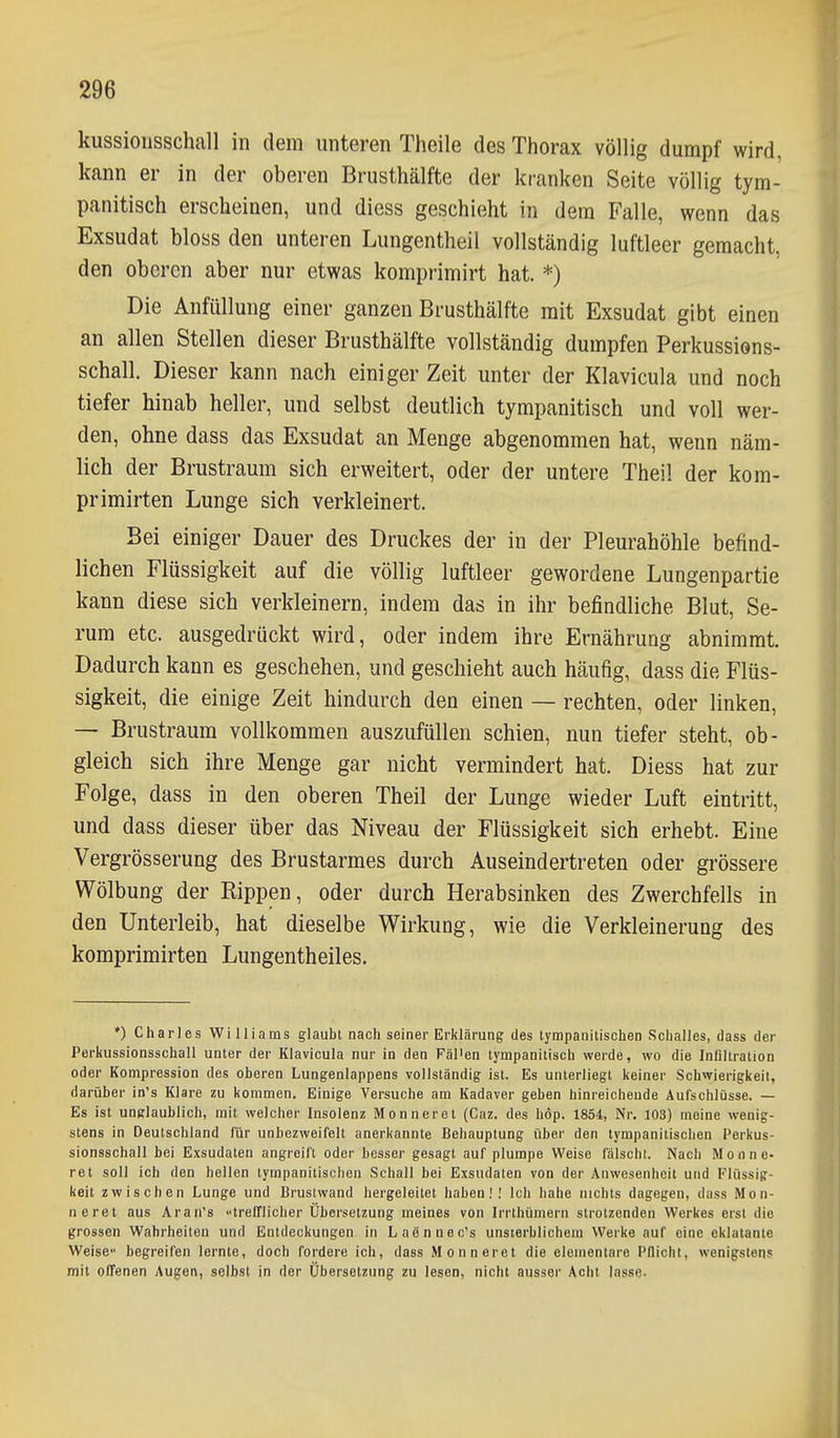 kussionsschall in dem unteren Theile des Thorax völlig dumpf wird, kann er in der oberen Brusthälfte der kranken Seite völlig tym- panitisch erscheinen, und diess geschieht in dem Falle, wenn das Exsudat bloss den unteren Lungentheil vollständig luftleer gemacht, den oberen aber nur etwas komprimirt hat. *) Die Anfüllung einer ganzen Brusthälfte mit Exsudat gibt einen an allen Stellen dieser Brusthälfte vollständig dumpfen Perkussions- schall. Dieser kann nach einiger Zeit unter der Klavicula und noch tiefer hinab heller, und selbst deutlich tympanitisch und voll wer- den, ohne dass das Exsudat an Menge abgenommen hat, wenn näm- lich der Brustraum sich erweitert, oder der untere Theil der kom- primirten Lunge sich verkleinert. Bei einiger Dauer des Druckes der in der Pleurahöhle befind- lichen Flüssigkeit auf die völlig luftleer gewordene Lungenpartie kann diese sich verkleinern, indem das in ihr befindliche Blut, Se- rum etc. ausgedrückt wird, oder indem ihre Ernährung abnimmt. Dadurch kann es geschehen, und geschieht auch häufig, dass die Flüs- sigkeit, die einige Zeit hindurch den einen — rechten, oder linken, — Brustraum vollkommen auszufüllen schien, nun tiefer steht, ob- gleich sich ihre Menge gar nicht vermindert hat. Diess hat zur Folge, dass in den oberen Theil der Lunge wieder Luft eintritt, und dass dieser über das Niveau der Flüssigkeit sich erhebt. Eine Vergrösserung des Brustarmes durch Auseindertreten oder grössere Wölbung der Rippen, oder durch Herabsinken des Zwerchfells in den Unterleib, hat dieselbe Wirkung, wie die Verkleinerung des komprimirten Lungentheiles. *) Charles Williams glaubt nach seiner Erklärung des tympanitischen Schalles, dass der Perkussionsschall unter der Klavicula nur in den Fäl'en tympanitisch werde, wo die InDltration oder Kompression des oberen Lungenlappens vollständig ist. Es unterliegt keiner Schwierigkeit, darüber in's Klare zu kommen. Einige Versuche am Kadaver geben hinreichende Aufschlüsse. — Es ist unglaublich, mit welcher Insolenz Mo nn er et (Caz. des hop. 1854, Nr. 103) meine wenig- stens in Deutschland für unbezweifelt anerkannte Behauptung über den tympanitischen Perkus- sionsschall bei Exsudaten angreift oder besser gesagt auf plumpe Weise fälschl. Nacli Monne- ret soll ich den hellen tympanitischen Schall bei Exsudaten von der Anwesenheit und Flüssig- keit zwischen Lunge und Brustwand hergeleitet haben.'! Ich habe nichts dagegen, dass Mon- neret aus Aran's trefflicher Übersetzung meines von Irrthümern strotzenden Werkes erst die grossen Wahrheiten und Entdeckungen in Laennoc's unsterblichem Werke auf eine eklatante Weise- begreifen lernte, doch fordere ich, dass Monneret die elementare Pflicht, wenigstens mit offenen Augen, selbst in der Übersetzung zu lesen, nicht ausser Acht lasse-