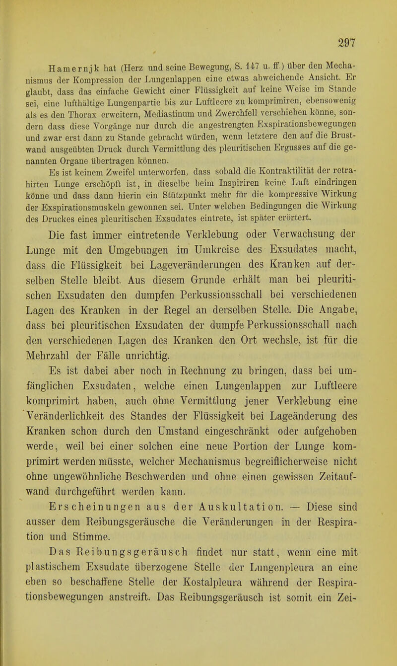 Hamernjk hat (Herz und seine Bewegung, S. 147 u. ff.) über den Mecha- nismus der Kompression der Lungenlappen eine etwas abweichende Ansicht. Er glaubt, dass das einfache Gewicht einer Fltlssigkeit auf keine Weise im Stande sei, eine lufthaltige Lungenpartie bis zur Luftleere zu komprimiren, ebensowenig als es den Thorax erweitern, Mediastinum und Zwerchfell verschieben könne, son- dern dass diese Vorgänge nur durch die angestrengten Exspirationsbewegungen und zwar erst dann zu Stande gebracht würden, wenn letztere den auf die Brust- wand ausgeübten Druck durch Vermittlung des pleuritischen Ergusses auf die ge- nannten Organe übertragen können. Es ist keinem Zweifel unterworfen, dass sobald die Kontraktilität der retra- hirten Lunge erschöpft ist, in dieselbe beim Inspiriren keine Luft eindringen könne und dass dann hierin ein Stützpunkt mehr für die kompressive Wirkung der Exspirationsmuskeln gewonnen sei. Unter welchen Bedingungen die Wirkung des Druckes eines pleuritischen Exsudates eintrete, ist später erörtert. Die fast immer eintretende Verldebung oder Verwachsung der Lunge mit den Umgebungen im Umkreise des Exsudates macht, dass die Flüssigkeit bei Lageveränderungen des Kranken auf der- selben Stelle bleibt. Aus diesem Grunde erhält man bei pleuriti- schen Exsudaten den dumpfen Perkussionsschall bei verschiedenen Lagen des Kranken in der Regel an derselben Stelle. Die Angabe, dass bei pleuritischen Exsudaten der dumpfe Perkussionsschall nach den verschiedenen Lagen des Kranken den Ort wechsle, ist für die Mehrzahl der Fälle unrichtig. Es ist dabei aber noch in Rechnung zu bringen, dass bei um- fänglichen Exsudaten, welche einen Lungenlappen zur Luftleere komprimirt haben, auch ohne Vermittlung jener Verklebung eine Veränderlichkeit des Standes der Flüssigkeit bei Lageänderung des Kranken schon durch den Umstand eingeschränkt oder aufgehoben werde, weil bei einer solchen eine neue Portion der Lunge kom- primirt werden müsste, welcher Mechanismus begreiflicherweise nicht ohne ungewöhnliche Beschwerden und ohne einen gewissen Zeitauf- wand durchgeführt werden kann. Erscheinungen aus der Auskultation. — Diese sind ausser dem Reibungsgeräusche die Veränderungen in der Respira- tion und Stimme. Das Reibungsgeräusch findet nur statt, wenn eine mit plastischem Exsudate überzogene Stelle der Lungenpleura an eine eben so beschaffene Stelle der Kostalpleura während der Respira- tionsbewegungen anstreift. Das Reibungsgeräusch ist somit ein Zei-