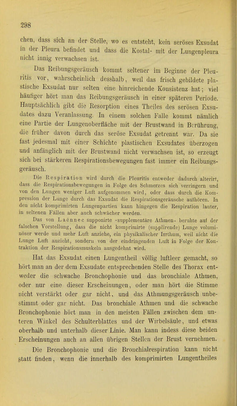 chen, dass sich an der Stelle, wo es entsteht, kein seröses Exsudat in der Pleura befindet und dass die Kostal- mit der Lungenpleura nicht innig verwachsen ist. Das Reibungsgeräusch kommt seltener im Beginne der Pleu- ritis vor, wahrscheinlich desshalb, weil das frisch gebildete pla- stische Exsudat nur selten eine hinreichende Konsistenz hat; viel häufiger hört man das Reibungsgeräusch in einer späteren Periode. Hauptsächlich gibt die Resorption eines Theiles des serösen Exsu- dates dazu Veranlassung. In einem solchen Falle kommt nämlich eine Partie der Lungenoberfläche mit der Brustwand in Berührung, die früher davon durch das seröse Exsudat getrennt war. Da sie fast jedesmal mit einer Schichte plastischen Exsudates überzogen und anfänglich mit der Brustwand nicht verwachsen ist, so erzeugt sich bei stärkeren Respirationsbewegungen fast immer ein Reibungs- geräusch. Die Respiration wird durch die Pleuritis entweder dadurch alterirt, dass die Respirationsbewegungen in Folge des Schmerzes sich verringern und von den Lungen weniger Luft aufgenommen wird, oder dass durch die Kom- pression der Lunge durch das Exsudat die Respirationsgeräusche authören. In den nicht komprimirten Lungenpartien kann hingegen die Respiration lauter, in seltenen Fällen aber auch schwächer werden. Das von Laennec supponirte supi^lementäre Athmen.. beruhte auf der falschen Vorstellung, dass die nicht komprimirte (supplirende) Lunge volumi- nöser werde und mehr Luft anziehe, ein physikalischer Irrthum, weil nicht die Lunge Luft anzieht, sondern von der eindringenden Luft in Folge der Kon- traktion der Respirationsmuskelu ausgedehnt wird. Hat das Exsudat einen Lungentheil völlig luftleer gemacht, so hört man an der dem Exsudate entsprechenden Stelle des Thorax ent- weder die schwache Bronchophonie und das bronchiale Athmen, oder nur eine dieser Erscheinungen, oder man hört die Stimme nicht verstärkt oder gar nicht, und das Athmungsgeräusch unbe- stimmt oder gar nicht. Das bronchiale Athmen und die schwache Bronchophonie hört man in den meisten Fällen zwischen dem un- teren Winkel des Schulterblattes und der Wirbelsäule, und etwas oberhalb und unterhalb dieser Linie. Man kann indess diese beiden Erscheinungen auch an allen übrigen Stellen der Brust vernehmen. Die Bronchophonie und die Bronchialrespiration kann nicht §tatt finden, wenn die innerhalb des komprimirten Lungentheiles