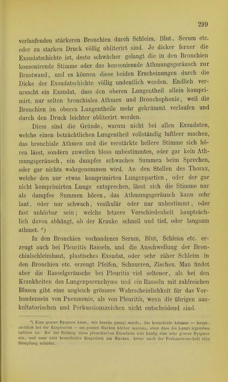 verlaufenden stärkeren Bronchien durch Schleim, Blut, Serum etc. oder zu starken Druck völlig obliterirt sind. Je dicker ferner die Exsudatschichte ist, desto schwächer gelangt die in den Bronchien konsonirende Stimme oder das konsonirende Athmungsgeräusch zur Brustwand, und es können diese beiden Erscheinungen durch die Dicke der Exsudatschichte völlig undeutlich werden. Endlich ver- ursacht ein Exsudat, dass den oberen Lungentheil allein kompri- mirt, nur selten bronchiales Athmen und Bronchophonie, weil die Bronchien im oberen Lungentheile mehr gekrümmt verlaufen und durch den Druck leichter obliterirt werden. Diess sind die Gründe, warum nicht bei allen Exsudaten, welche einen beträchtlichen Lungentheil vollständig luftleer machen, das bronchiale Athmen und die verstärkte hellere Stimme sich hö- ren lässt, sondern zuweilen bloss unbestimmtes, oder gar kein Ath- mungsgeräusch, ein dumpfes schwaches Summen beim Sprechen, oder gar nichts wahrgenommen wird. An den Stellen des Thorax, welche den nur etwas komprimirten Lungenpartien, oder der gar nicht komprimirten Lunge entsprechen, lässt sich die Stimme nur als dumpfes Summen hören, das Athmungsgeräusch kann sehr laut, oder nur schwach, vesikulär oder nur unbestimmt, oder fast unhörbar sein; welche letzere Verschiedenheit hauptsäch- lich davon abhängt, ob der Kranke schnell und tief, oder langsam athmet. *) In den Bronchien vorhandenes Serum, Blut, Schleim etc. er- zeugt auch bei Pleuritis Rasseln, und die Anschwellung der Bron- chialschleimhaut, plastisches Exsudat, oder sehr zäher Schleim in den Bronchien etc. erzeugt Pfeifen, Schnurren, Zischen. Man findet aber die Rasselgeräusche bei Pleuritis viel seltener, als bei den Krankheiten des Lungenparenchyms und ein Rasseln mit zahlreichen Blasen gibt eine ungleich grössere Wahrscheinlichkeit für das Vor- handensein von Pneumonie, als von Pleuritis, wenn die übrigen aus- kultatorischen und Perkussionszeichen nicht entscheidend sind. *) Eine grosse Dyspnoe kann, wie bereits gesaiji wurde, das bronciiiale Athmen — liaii|U. säolilich bei der Exspiration — am ganzen Rücken hörbar machen, ohne dass die Lunge irgendwo luftleer ist. Bei der Bildung eines pleuritisclien Exsudales tritt häulig eine sehr grosse Dyspnoe ein, und man bort broncliialns Exspiriren am Rücken, bevor noch der Perki|sslonssi:hal| ejnfl Dümiiruiig erleidet.