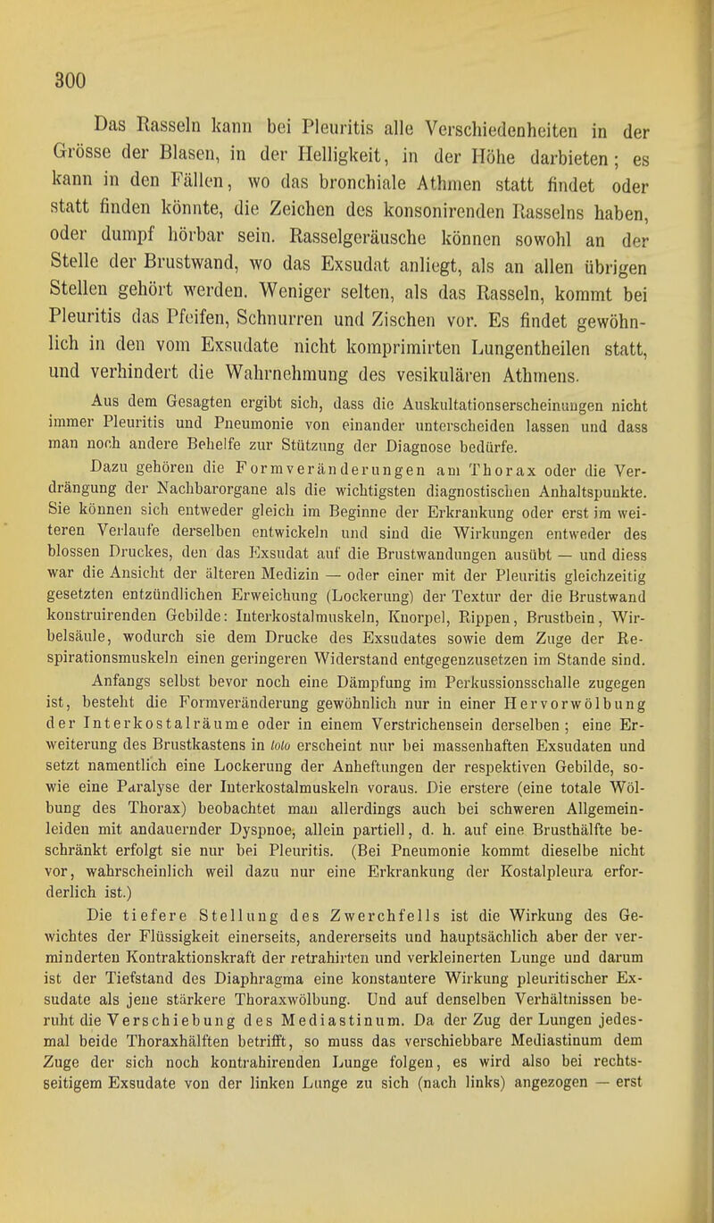 Das Rasseln kann bei Pleuritis alle Verschiedenheiten in der Grösse der Blasen, in der Helligkeit, in der Höhe darbieten; es kann in den Fällen, wo das bronchiale Athmen statt findet oder statt finden könnte, die Zeichen des konsonirenden Rasseins haben, oder dumpf hörbar sein. Rasselgeräusche können sowohl an der Stelle der Briistwand, wo das Exsudat anliegt, als an allen übrigen Stellen gehört werden. Weniger selten, als das Rasseln, kommt bei Pleuritis das Pfeifen, Schnurren und Zischen vor. Es findet gewöhn- lich in den vom Exsudate nicht komprimirten Lungentheilen statt, und verhindert die Wahrnehmung des vesikulären Athmens. Aus dem Gesagten ergibt sich, dass die Auskultationserscheinuugen nicht immer Pleuritis und Pneumonie von einander unterscheiden lassen und dass man noch andere Behelfe zur Stützung der Diagnose bedürfe. Dazu gehören die Form Veränderungen am Thorax oder die Ver- drängung der Nachbarorgane als die wichtigsten diagnostischen Anhaltspunkte. Sie können sich entweder gleich im Beginne der Erkrankung oder erst im wei- teren Verlaufe derselben entwickeln und sind die Wirkungen entweder des blossen Druckes, den das Kxsudat auf die Brustwandungen ausübt — und diess war die Ansicht der älteren Medizin — oder einer mit der Pleuritis gleichzeitig gesetzten entzündlichen Erweichung (Lockerung) der Textur der die Brustwand koustruirenden Gebilde: luterkostalmuskeln, Knorpel, Rippen, Brustbein, Wir- belsäule, wodurch sie dem Drucke des Exsudates sowie dem Zuge der Re- spirationsmuskeln einen geringeren Widerstand entgegenzusetzen im Stande sind. Anfangs selbst bevor noch eine Dämpfung im Perkussionsschalle zugegen ist, besteht die Formveränderung gewöhnlich nur in einer Hervorwölbung der Interkostalräume oder in einem Verstrichensein derselben; eine Er- weiterung des Brustkastens in Mo erscheint nur bei massenhaften Exsudaten und setzt namentlich eine Lockerung der Anheftungen der respektiven Gebilde, so- wie eine Paralyse der Interkostalmuskeln voraus. Die erstere (eine totale Wöl- bung des Thorax) beobachtet mau allerdings auch bei schweren Allgemein- leiden mit andauernder Dyspnoe, allein partiell, d. h. auf eine Brusthälfte be- schränkt erfolgt sie nur bei Pleuritis. (Bei Pneumonie kommt dieselbe nicht vor, wahrscheinlich weil dazu nur eine Erkrankung der Kostalpleura erfor- derlich ist.) Die tiefere Stellung des Zwerchfells ist die Wirkung des Ge- wichtes der Flüssigkeit einerseits, andererseits und hauptsächlich aber der ver- minderten Kontraktionskraft der retrahirten und verkleinerten Lunge und darum ist der Tiefstand des Diaphragma eine konstantere Wirkung pleuritischer Ex- sudate als jene stärkere Thoraxwölbung. Und auf denselben Verhältnissen be- ruht die Verschiebung des Mediastinum. Da der Zug der Lungen jedes- mal beide Thoraxhälften betrifft, so muss das verschiebbare Mediastinum dem Zuge der sich noch kontrahirenden Lunge folgen, es wird also bei rechts- seitigem Exsudate von der linken Lunge zu sich (nach links) angezogen — erst