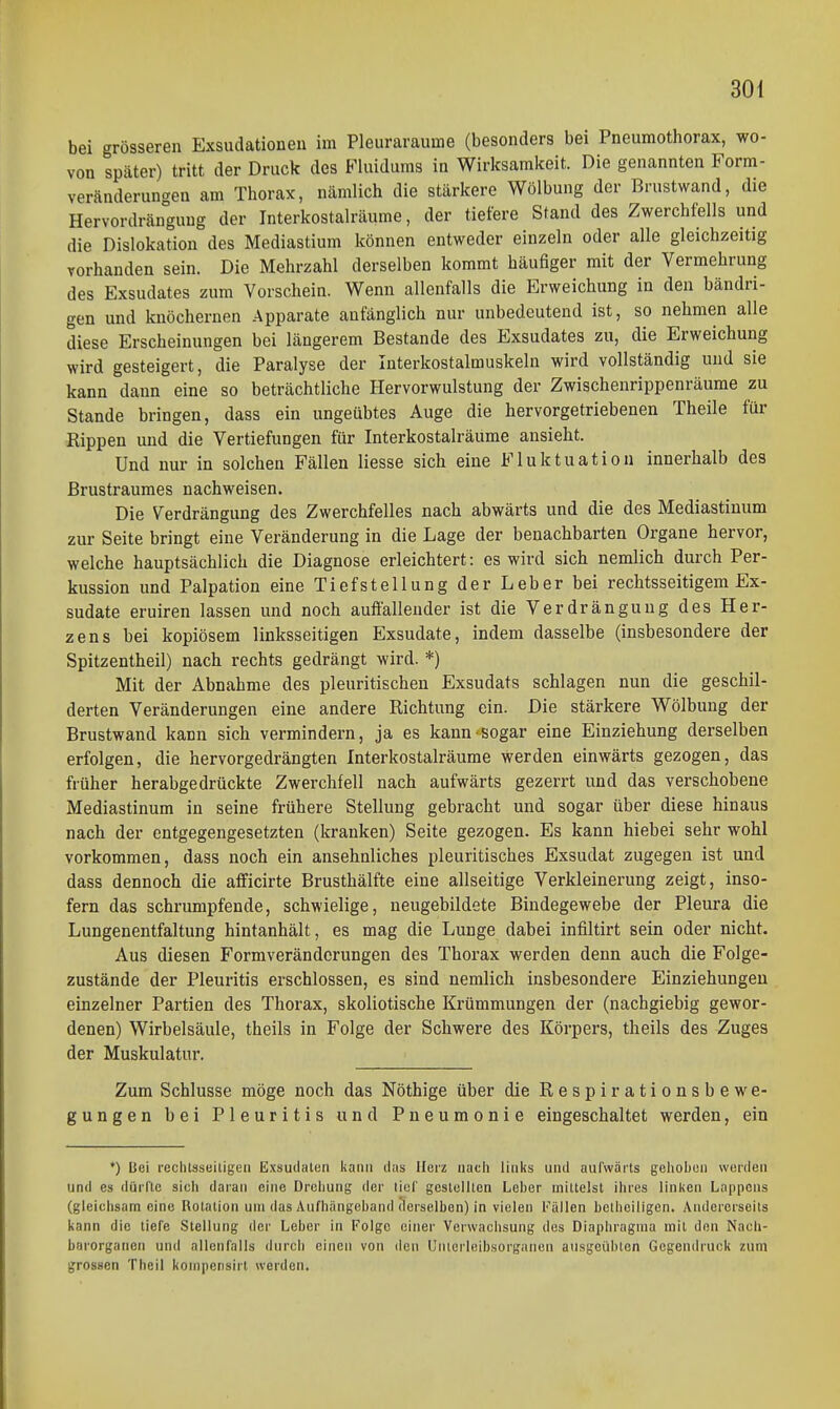bei grösseren Exsudationeu im Pleuraräume (besonders bei Pneumothorax, wo- von später) tritt der Druck des Fluidums in Wirksamkeit. Die genannten Form- veränderungen am Thorax, nämlich die stärkere Wölbung der Brustwand, die Hervordränguug der Interkostalräume, der tiefere Stand des Zwerchfells und die Dislokation des Mediastium können entweder einzeln oder alle gleichzeitig vorhanden sein. Die Mehrzahl derselben kommt häufiger mit der Vermehrung des Exsudates zum Vorschein. Wenn allenfalls die Erweichung in den bändri- gen und knöchernen Apparate anfänglich nur unbedeutend ist, so nehmen alle diese Erscheinungen bei längerem Bestände des Exsudates zu, die Erweichung wird gesteigert, die Paralyse der Interkostalmuskeln wird vollständig und sie kann dann eine so beträchtliche Hervorwulstung der Zwischenrippenräume zu Stande bringen, dass ein ungeübtes Auge die hervorgetriebenen Theile für Rippen und die Vertiefungen für Interkostalräume ansieht. Und nur in solchen Fällen Hesse sich eine Fluktuation innerhalb des ßrustrauraes nachweisen. Die Verdrängung des Zwerchfelles nach abwärts und die des Mediastinum zur Seite bringt eine Veränderung in die Lage der benachbarten Organe hervor, welche hauptsächlich die Diagnose erleichtert: es wird sich nemlich durch Per- kussion und Palpation eine Tiefstellung der Leber bei rechtsseitigem Ex- sudate eruiren lassen und noch auffallender ist die Verdrängung des Her- zens bei kopiösem linksseitigen Exsudate, indem dasselbe (insbesondere der Spitzentheil) nach rechts gedrängt wird. *) Mit der Abnahme des pleuritischen Exsudats schlagen nun die geschil- derten Veränderungen eine andere Richtung ein. Die stärkere Wölbung der Brustwand kann sich vermindern, ja es kann sogar eine Einziehung derselben erfolgen, die hervorgedrängten Interkostalräume werden einwärts gezogen, das früher herabgedrückte Zwerchfell nach aufwärts gezerrt und das verschobene Mediastinum in seine frühere Stellung gebracht und sogar über diese hinaus nach der entgegengesetzten (kranken) Seite gezogen. Es kann hiebei sehr wohl vorkommen, dass noch ein ansehnliches pleuritisches Exsudat zugegen ist und dass dennoch die afficirte Brusthälfte eine allseitige Verkleinerung zeigt, inso- fern das schrumpfende, schwielige, neugebildete Bindegewebe der Pleura die Lungenentfaltung hintanhält, es mag die Lunge dabei infiltirt sein oder nicht. Aus diesen Formveränderungen des Thorax werden denn auch die Folge- zustände der Pleuritis erschlossen, es sind nemlich insbesondere Einziehungen einzelner Partien des Thorax, skoliotische Krümmungen der (nachgiebig gewor- denen) Wirbelsäule, theils in Folge der Schwere des Körpers, theils des Zuges der Muskulatur. Zum Schlüsse möge noch das Nöthige über die Respirationsbewe- gungen bei Pleuritis und Pneumonie eingeschaltet werden, ein *) Bei rechtsseiligeii Exsudaten kann das Herz nach links und aufwärts gelioben werden und CS dürfte sich daran eine Drciiung der lief gestoillen Leber mittelst ihres linken Lappens (gleichsam eine Rotation um das Aufhängeband derselben) in vielen Fällen belheiligcn. Andererseits kann die tiefe Stellung der Leber in Folge einer Verwachsung des Diaphragma mit den Nacii- bnrorgatien und allenfalls durch einen von den L'ntorleibsorganon ausgeübten Gegendruck zum grossen Theil kompensirt werden.