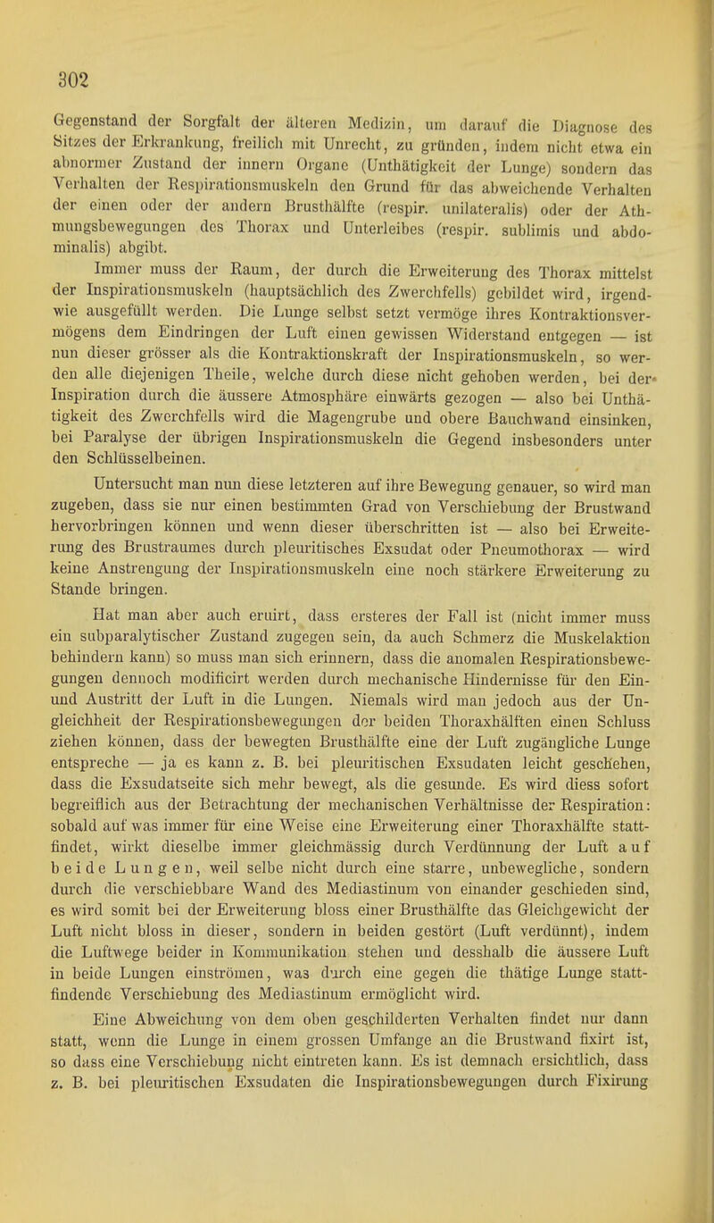 Gegenstand der Sorgfalt der älteren Medizin, um darauf die Diagnose des Sitzes der Erkrankung, freilich mit Unrecht, zu gründen, indem nicht etwa ein abnormer Zustand der Innern Organe (Unthätigkeit der Lunge) sondern das Verhalten der Respirationsmuskeln den Grund für das abweichende Verhalten der einen oder der andern Brusthälfte (respir. unilateralis) oder der Ath- muugsbewegungen des Thorax und Unterleibes (respir. sublimis und abdo- minalis) abgibt. Immer muss der Raum, der durch die Erweiterung des Thorax mittelst der Inspirationsmuskeln (hauptsächlich des Zwerchfells) gebildet wird, irgend- wie ausgefüllt werden. Die Lunge selbst setzt vermöge ihres Kontraktionsver- mögens dem Eindringen der Luft einen gewissen Widerstand entgegen — ist nun dieser grösser als die Kontraktionskraft der Inspirationsmuskeln, so wer- den alle diejenigen Theile, welche durch diese nicht gehoben werden, bei der« Inspiration durch die äussere Atmosphäre einwärts gezogen — also bei Unthä- tigkeit des Zwerchfells wird die Magengrube und obere Bauchwand einsinken, bei Paralyse der übrigen Inspirationsmuskeln die Gegend insbesonders unter den Schlüsselbeinen. Untersucht man nun diese letzteren auf ihre Bewegung genauer, so wird man zugeben, dass sie nur einen bestimmten Grad von Verschiebung der Brustwand hervorbringen können und wenn dieser überschritten ist — also bei Erweite- rung des Brustraumes durch pleuritisches Exsudat oder Pneumothorax — wird keine Anstrengung der Inspirationsmuskeln eine noch stärkere Erweiterung zu Stande bringen. Hat man aber auch eruirt, dass ersteres der Fall ist (nicht immer muss ein subparalytischer Zustand zugegen sein, da auch Schmerz die Muskelaktion behindern kann) so muss man sich erinnern, dass die anomalen Respirationsbewe- gungeu dennoch modificirt werden durch mechanische Hindernisse für den Ein- uud Austritt der Luft in die Lungen, Niemals wird man jedoch aus der Un- gleichheit der Respirationsbewegungen der beiden Thoraxhälften einen Schluss ziehen können, dass der bewegten Brusthälfte eine der Luft zugängliche Lunge entspreche — ja es kann z. B. bei pleui-itischen Exsudaten leicht geschehen, dass die Exsudatseite sich mehr bewegt, als die gesunde. Es wird diess sofort begreiflich aus der Betrachtung der mechanischen Verhältnisse der Respiration: sobald auf was immer für eine Weise eine Erweiterung einer Thoraxhälfte statt- findet, wirkt dieselbe immer gleichmässig durch Verdünnung der Luft auf beide Lungen, weil selbe nicht durch eine starre, unbewegliche, sondern durch die verschiebbare Wand des Mediastinum von einander geschieden sind, es wird somit bei der Erweiterung bloss einer Brusthälfte das Gleichgewicht der Luft nicht bloss in dieser, sondern in beiden gestört (Luft verdünnt), indem die Luftwege beider in Kommunikation stehen und desshalb die äussere Luft in beide Lungen einströmen, was durch eine gegen die thätige Lunge statt- findende Verschiebung des Mediastinum ermöglicht wird. Eine Abweichung von dem oben geschilderten Verhalten findet nui- dann statt, wenn die Lunge in einem grossen Umfange an die Brustwand fixirt ist, so dass eine Verschiebung nicht eintreten kann. Es ist demnach ersichtlich, dass z. B. bei pletu-itischen Exsudaten die Inspirationsbewegungen durch P'ixirung