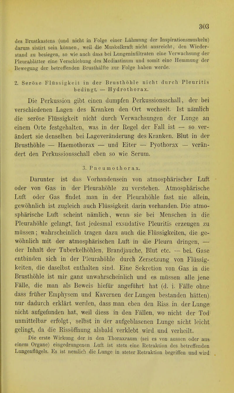 des Brustkastens (uud nicht in Folge einer Lähmung der Inspirationsmuskeln) darum sistirt sein können, weil die Muskelkraft nicht ausreicht, den Wieder- stand zu besiegen, so wie ancli dass bei Lungeninfiltraten eine Verwachsung der Pleurablätter eine Verschiebung des Mediastinum und somit eine Hemmung der Bewegung der betreffenden Brusthälfte zur Folge haben werde. 2. Seröse Flüssigkeit in der Brusthöhle nicht durch Pleuritis bedingt. — Hydrothorax. Die Perkussion gibt einen dumpfen Perkussionsschall, der bei verschiedenen Lagen des Kranken den Ort wechselt. Ist nämlich die seröse Flüssigkeit nicht durch Verwachsungen der Lunge an einem Orte festgehalten, was in der Regel der Fall ist — so ver- ändert sie denselben bei Lage Veränderung des Kranken, Blut in der Brusthöhle — Haemothorax — und Eiter — Pyothorax — verän- dert den Perkussionsschall eben so wie Serum. 3. Pneumothorax. Darunter ist das Vorhandensein von atmosphärischer Luft oder von Gas in der Pleurahöhle zu verstehen. Atmosphärische Luft oder Gas findet man in der Pleurahöhle fast nie allein, gewöhnlich ist zugleich auch Flüssigkeit darin vorhanden. Die atmo- sphärische Luft scheint nämlich, wenn sie bei Menschen in die Pleurahöhle gelangt, fast jedesmal exsudative Pleuritis erzeugen zu müssen; wahrscheinlich tragen dazu auch die Flüssigkeiten, die ge- wöhnlich mit der atmosphärischen Luft in die Pleura dringen, — der Inhalt der Tuberkelhöhlen, Brandjauche, Blut etc. — bei. Gase entbinden sich in der Pleurahöhle durch Zersetzung von Flüssig- keiten, die daselbst enthalten sind. Eine Sekretion von Gas in die Brusthöhle ist mir ganz unwahrscheinlich und es müssen alle jene Fälle, die man als Beweis hiefür angeführt hat (d. i. Fälle ohne dass früher Emphysem und Kavernen der Lungen bestanden hätten) nur dadurch erklärt werden, dass man eben den Riss in der Lunge nicht aufgefunden hat, weil diess in den Fällen, wo nicht der Tod unmittelbar erfolgt, selbst in der aufgeblasenen Lunge nicht leicht gelingt, da die Rissölfnung alsbald verklebt wird und verheilt. Die erste Wirkung der in den Thoraxraum (sei es von aussen oder aus- einem Organe) eingedrungenen Luft ist stets eine Retraktion des betreffenden Lungenflügels. Es ist nemlich die Lunge in steter Retraktion begriffen uud wird