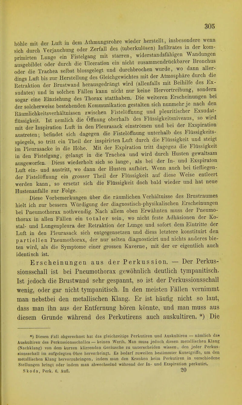 höhle mit der Luft iu dem Athmuugsrohre wieder herstellt, insbesondere wenn sich durch Verjauchung oder Zerfall des (tuberkulösen) Infiltrates in der kom- primirten Lunge ein Fistelgang mit starren, widerstandsfähigen Wandungen ausgebildet oder durch die Ulceration ein nicht zusammendrückbarer Bronchus oder die Trachea selbst blossgelegt und durchbrochen wurde, wo dann aller- dings Luft bis zur Herstellung des Gleichgewichtes mit der Atmosphäre durch die Retraktion der Brustwand herausgedrängt wird (allenfalls mit Beihilfe des Ex- sudates) und in solchen Fällen kann nicht nur keine Hervortreibung, sondern sogar eine Einziehung des Thorax statthaben. Die weiteren Erscheinungen bei der solcherweise bestehenden Kommunikation gestalten sich nunmehr je nach den Räumlichkeitsverhältnissen zwischen Fistelöffnung und pleuritischer Exsudat- flüssigkeit. Ist nemlich die Öffnung oberhalb des Flüssigkeitsniveaus, so wird mit der Inspiration Luft in den Pleurasack einströmen und bei der Exspiration austreten; befindet sich dagegen die Fistelöffnung unterhalb des Flüssigkeits- spiegeis, so tritt ein Theil der inspirirten Luft durch die Flüssigkeit und steigt im Pleurasäcke in die Höhe. Mit der Expiration tritt dagegen die Flüssigkeit in den Fistelgang, gelangt in die Trachea und wird durch Husten gewaltsam ausgeworfen. Diess wiederholt sich so lange, als bei der In- und Exspiraton Luft ein- und austritt, wo dann der Husten aufhört. Wenn auch bei tiefliegen- der Fistelöffnung ein grosser Theil der Flüssigkeit auf diese Weise entleert werden kann, so ersetzt sich die Flüssigkeit doch bald wieder und hat neue Hustenanfälle zur Folge. Diese Vorbemerkungen über die räumlichen Verhältnisse des Brustraumes hielt ich zur bessern Würdigung der diagnostisch-physikalischen Erscheinungen bei Pneumothorax nothwendig. Nach allem oben Erwähnten muss der Pneumo- thorax in allen Fällen ein totaler sein, wo nicht feste Adhäsionen der Ko- stal- und Lungenpleura der Retraktion der Lunge und sofort dem Eintritte der Luft in den Pleurasack sich entgegensetzen und diess letztere konstituirt den partiellen Pneumothorax, der nur selten diagnosticirt und nichts anderes bie- ten wird, als die Symptome einer grossen Kaverne, mit der er eigentlich auch identisch ist. Erscheinungen aus der Perkussion. — Der Perkus- sionsschall ist bei Pneumothorax gewöhnlich deutlich tympanitisch. Ist jedoch die Brustwand sehr gespannt, so ist der Perkussionsschall wenig, oder gar nicht tympanitisch. In den meisten Fällen vernimmt man nebstbei den metallischen Klang. Er ist häufig nicht so laut, dass man ihn aus der Entfernung hören könnte, und man muss aus diesem Grunde während des Perkutirens auch auskultiren. *) Die *) Diesen Fall abgerechnet hat das gleichzeitige Perkutiren und Auskultiren — nämlich das Auskultiren des Perkussionsschallcs — keinen Werth. Man muss jedoch diesen metallischen Klang (Nachklang) von dem kurzen klirrenden Geräusche zu unterscheiden wissen, den jeder Perkus- sionsschall im aufgelegten Ohre hervorbringt. Es bedarf zuweilen bestimmter Kunstgriffe, um den metallischen Klang hervorzubringen, indem man den Kranken beim Perkutiren in verschiedene Stellungen bringt oder indem man abwechselnd während der In- und Exspiration perkulirl. Skoda, Perk. 6. Aufl. 20