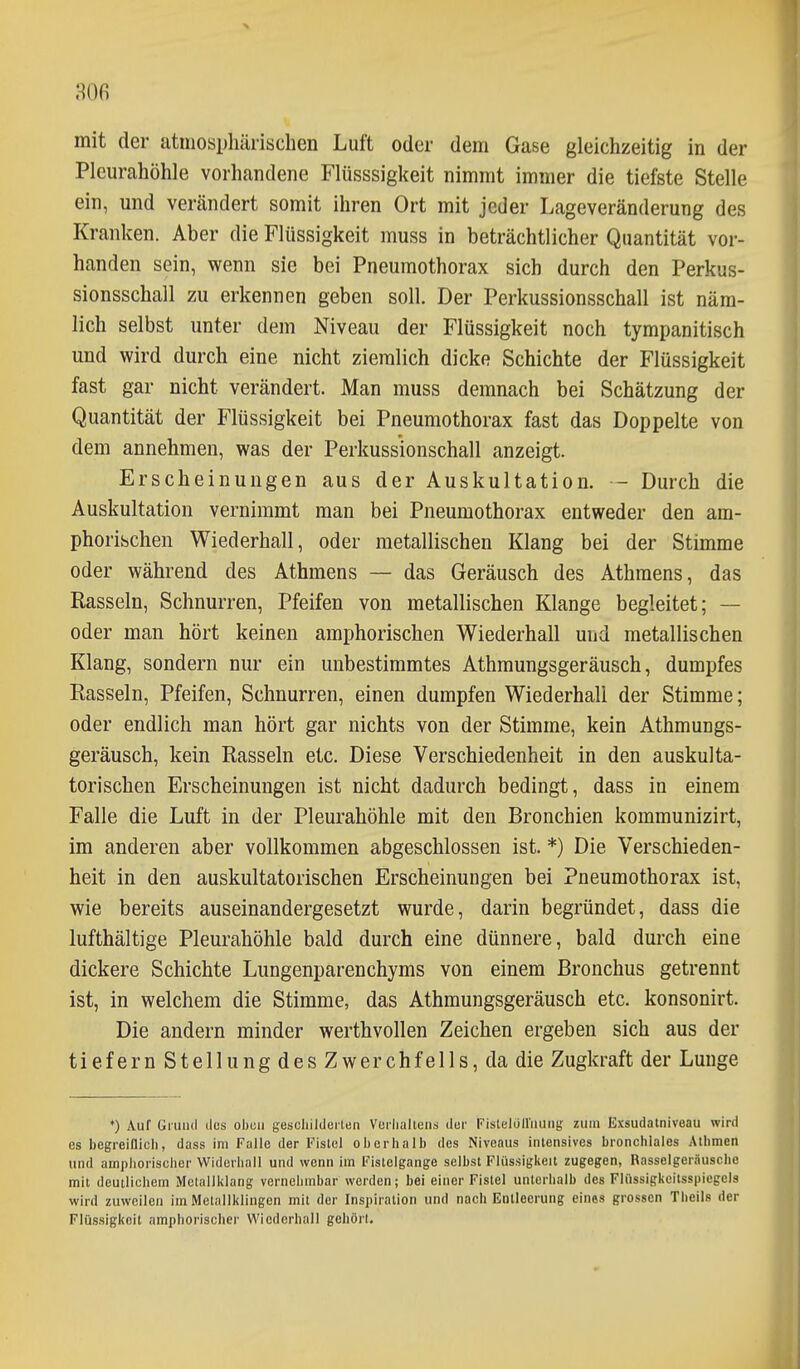 m mit der atmosphärischen Luft oder dem Gase gleichzeitig in der Pleurahöhle vorhandene Flüsssigkeit nimmt immer die tiefste Stelle ein, und verändert somit ihren Ort mit jeder Lageveränderung des Kranken. Aber die Flüssigkeit muss in beträchtlicher Quantität vor- handen sein, wenn sie bei Pneumothorax sich durch den Perkus- sionsschall zu erkennen geben soll. Der Perkussionsschall ist näm- lich selbst unter dem Niveau der Flüssigkeit noch tympanitisch und wird durch eine nicht ziemlich dicke Schichte der Flüssigkeit fast gar nicht verändert. Man muss demnach bei Schätzung der Quantität der Flüssigkeit bei Pneumothorax fast das Doppelte von dem annehmen, was der Perkussionschall anzeigt. Erscheinungen aus der Auskultation. — Durch die Auskultation vernimmt man bei Pneumothorax entweder den am- phoribchen Wiederhall, oder metallischen Klang bei der Stimme oder während des Athmens — das Geräusch des Athraens, das Rasseln, Schnurren, Pfeifen von metallischen Klange begleitet; — oder man hört keinen amphorischen Wiederhall und metallischen Klang, sondern nur ein unbestimmtes Athmungsgeräusch, dumpfes Rasseln, Pfeifen, Schnurren, einen dumpfen Wiederhali der Stimme; oder endlich man hört gar nichts von der Stimme, kein Athmungs- geräusch, kein Rasseln etc. Diese Verschiedenheit in den auskulta- torischen Erscheinungen ist nicht dadurch bedingt, dass in einem Falle die Luft in der Pleurahöhle mit den Bronchien kommunizirt, im anderen aber vollkommen abgeschlossen ist. *) Die Verschieden- heit in den auskultatorischen Erscheinungen bei Pneumothorax ist, wie bereits auseinandergesetzt wurde, darin begründet, dass die lufthältige Pleurahöhle bald durch eine dünnere, bald durch eine dickere Schichte Lungenparenchyms von einem Bronchus getrennt ist, in welchem die Stimme, das Athmungsgeräusch etc. konsonirt. Die andern minder werthvollen Zeichen ergeben sich aus der tiefern Stellung des Zwerchfells, da die Zugkraft der Lunge ♦) Auf Giuiiil lies oben gescliildeiten Vurlialteiis tlur Fistelüll'iiuiig zum Exsudalniveau wird es begreiflich, dass im Falle der Fistel oberhalb des Niveaus intensives bronchiales Athmen und amphorischer Widerhall und wenn im Fistelgango selbst Flüssigkeit zugegen, Rasselgeräusche mit deutlichem Mctallklang vernehmbar werden; bei einer Fistel unterhalb des Flüssigkeitssiiicgcis wird zuweilen im Metallklingen mit der Inspiration und nach Entleerung eines grossen Theils der Flüssigkeit amphorischer Wiederhall gehört.