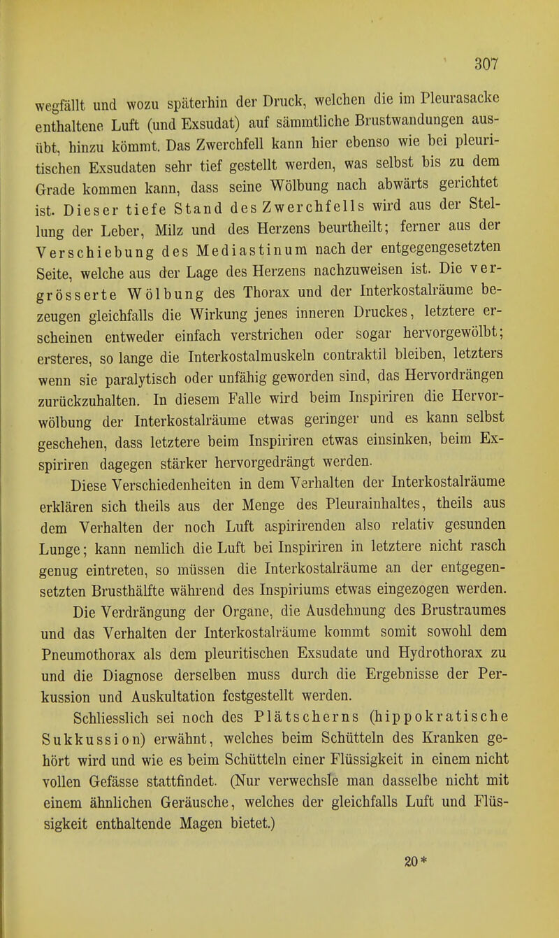 wegfällt und wozu späterhin der Druck, welchen die im Pleurasäcke enthaltene Luft (und Exsudat) auf sämratliche Brustwandungen aus- übt, hinzu kömmt. Das Zwerchfell kann hier ebenso wie bei pleuri- tischen Exsudaten sehr tief gestellt werden, was selbst bis zu dem Grade kommen kann, dass seine Wölbung nach abwärts gerichtet ist Dieser tiefe Stand des Zwerchfells wird aus der Stel- lung der Leber, Milz und des Herzens beurtheilt; ferner aus der Verschiebung des Mediastinum nach der entgegengesetzten Seite, welche aus der Lage des Herzens nachzuweisen ist. Die ver- grösser te Wölbung des Thorax und der Interkostalräume be- zeugen gleichfalls die Wirkung jenes inneren Druckes, letztere er- scheinen entweder einfach verstrichen oder sogar hervorgewölbt; ersteres, so lange die Interkostalmuskeln contraktil bleiben, letzters wenn sie paralytisch oder unfähig geworden sind, das Hervordrängen zurückzuhalten. In diesem Falle wird beim Inspiriren die Hervor- wölbung der Interkostalräume etwas geringer und es kann selbst geschehen, dass letztere beim Inspiriren etwas einsinken, beim Ex- spiriren dagegen stärker hervorgedrängt werden. Diese Verschiedenheiten in dem Verhalten der Interkostalräume erklären sich theils aus der Menge des Pleurainhaltes, theils aus dem Verhalten der noch Luft aspirirenden also relativ gesunden Lunge; kann nemlich die Luft bei Inspiriren in letztere nicht rasch genug eintreten, so müssen die Interkostalräume an der entgegen- setzten Brusthälfte während des Inspiriums etwas eingezogen werden. Die Verdrängung der Organe, die Ausdehnung des Brustraumes und das Verhalten der Interkostalräume kommt somit sowohl dem Pneumothorax als dem pleuritischen Exsudate und Hydrothorax zu und die Diagnose derselben muss durch die Ergebnisse der Per- kussion und Auskultation festgestellt werden. Schliesslich sei noch des Plätscherns (hippokratische Sukkussion) erwähnt, welches beim Schütteln des Kranken ge- hört wird und wie es beim Schütteln einer Flüssigkeit in einem nicht vollen Gefässe stattfindet. (Nur verwechsle man dasselbe nicht mit einem ähnlichen Geräusche, welches der gleichfalls Luft und Flüs- sigkeit enthaltende Magen bietet.) 20*
