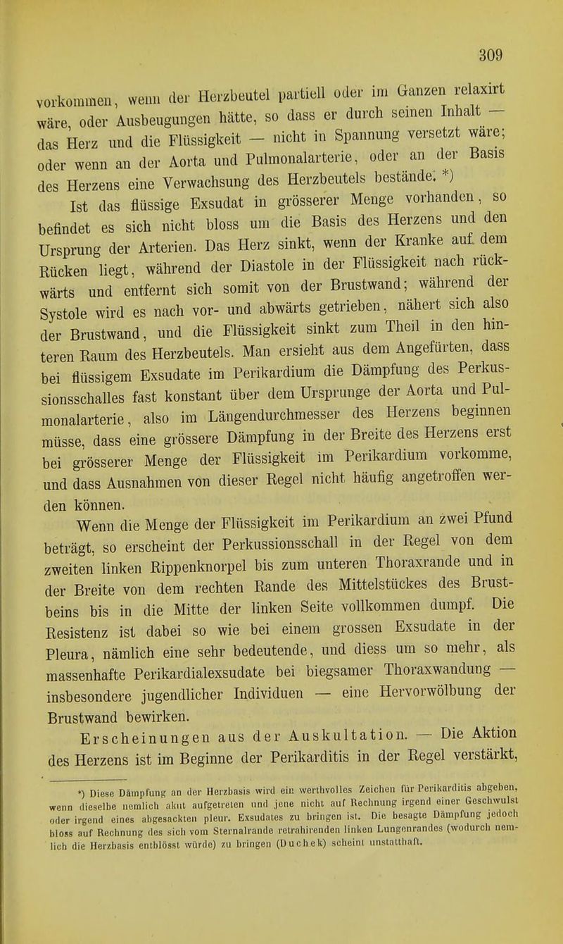 vorkommen, wenn der Herzbeutel partiell oder im Ganzen relaxirt wäre, oder Ausbeugungen hätte, so dass er durch seinen Inhalt - das Herz und die Flüssigkeit - nicht in Spannung versetzt wäre; oder wenn an der Aorta und Pulmonalarterie, oder an der Basis des Herzens eine Verwachsung des Herzbeutels bestände. *) Ist das flüssige Exsudat in grösserer Menge vorhanden, so befindet es sich nicht bloss um die Basis des Herzens und den Ursprung der Arterien. Das Herz sinkt, wenn der Kranke aul dem Rücken liegt, während der Diastole in der Flüssigkeit nach rück- wärts und entfernt sich somit von der Brustwand; während der Systole wird es nach vor- und abwärts getrieben, nähert sich also der Brustwand, und die Flüssigkeit sinkt zum Theil in den hin- teren Raum des Herzbeutels. Man ersieht aus dem Angefürten, dass bei flüssigem Exsudate im Perikardium die Dämpfung des Perkus- sionsschalles fast konstant über dem Ursprünge der Aorta und Pul- monalarterie, also im Längendurchraesser des Herzens begmnen müsse, dass eine grössere Dämpfung in der Breite des Herzens erst bei grösserer Menge der Flüssigkeit Im Perikardium vorkomme, und dass Ausnahmen von dieser Regel nicht häufig angetroffen wer- den können. Wenn die Menge der Flüssigkeit im Perikardium an zwei Pfund beträgt, so erscheint der Perkussionsschall in der Regel von dem zweiten linken Rippenknorpel bis zum unteren Thoraxrande und in der Breite von dem rechten Rande des Mittelstückes des Brust- beins bis in die Mitte der linken Seite vollkommen dumpf. Die Resistenz ist dabei so wie bei einem grossen Exsudate in der Pleura, nämlich eine sehr bedeutende, und diess um so mehr, als massenhafte Perikardialexsudate bei biegsamer Thoraxwandung — insbesondere jugendlicher Individuen — eine Hervorwölbung der Brustwand bewirken. Erscheinungen aus der Auskultation. ~ Die Aktion des Herzens ist im Beginne der Perikarditis in der Regel verstärkt, ») Diese DäinpfunK an der Herzbasis wird ein wertlivolles Zeichen für Periliarditis abgeben, wenn dieselbe ucmlicli ab.l aufgetreien und jene nicht auf Rechnung irgend einer Geschwulst oder irgend eines iil.gesacl<ten pleur. Exsudates zu bringen ist. Die besagte Dämpfung jedoch bloss auf Rechnung des sich vom Sternalrande retrahirenden linken Lungenrandes (wodurch nem- lich die Herzbasis entblössl würde) zu bringen (üuchek) scheini unstatthaft.