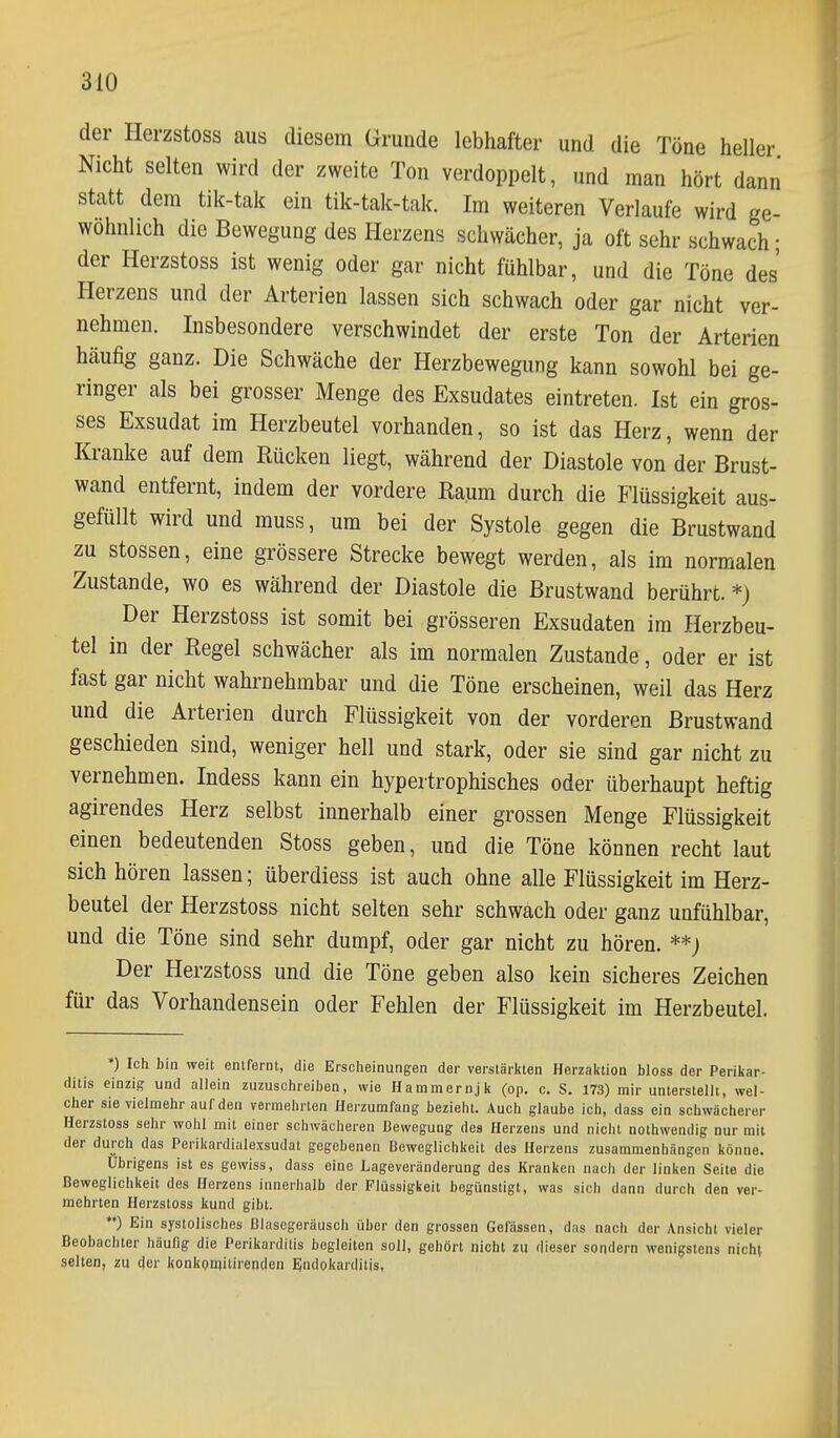 der Herzstoss aus diesem Grunde lebhafter und die Töne heller Nicht selten wird der zweite Ton verdoppelt, und man hört dann statt dem tik-tak ein tik-talc-tak. Im weiteren Verlaufe wird ge- wöhnlich die Bewegung des Herzens schwächer, ja oft sehr schwach; der Herzstoss ist wenig oder gar nicht fühlbar, und die Töne des Herzens und der Arterien lassen sich schwach oder gar nicht ver- nehmen. Insbesondere verschwindet der erste Ton der Arterien häufig ganz. Die Schwäche der Herzbewegung kann sowohl bei ge- ringer als bei grosser Menge des Exsudates eintreten. Ist ein gros- ses Exsudat im Herzbeutel vorhanden, so ist das Herz, wenn der Kranke auf dem Rücken liegt, während der Diastole von der Brust- wand entfernt, indem der vordere Raum durch die Flüssigkeit aus- gefüllt wird und muss, um bei der Systole gegen die Brustwand zu Stessen, eine grössere Strecke bewegt werden, als im normalen Zustande, wo es während der Diastole die Brustwand berühre. *) Der Herzstoss ist somit bei grösseren Exsudaten im Herzbeu- tel in der Regel schwächer als im normalen Zustande, oder er ist fast gar nicht wahrnehmbar und die Töne erscheinen, weil das Herz und die Arterien durch Flüssigkeit von der vorderen Brustwand geschieden sind, weniger hell und stark, oder sie sind gar nicht zu vernehmen. Indess kann ein hypertrophisches oder überhaupt heftig agirendes Herz selbst innerhalb einer grossen Menge Flüssigkeit einen bedeutenden Stoss geben, und die Töne können recht laut sich hören lassen; überdiess ist auch ohne alle Flüssigkeit im Herz- beutel der Herzstoss nicht selten sehr schwach oder ganz unfühlbar, und die Töne sind sehr dumpf, oder gar nicht zu hören. **) Der Herzstoss und die Töne geben also kein sicheres Zeichen für das Vorhandensein oder Fehlen der Flüssigkeit im Herzbeutel. *) Ich bin weit entfernt, die Erscheinungen der verstärltten HerzaiJtion bloss der Perikar- ditis einzig und allein zuzuschreiben, wie Hammernjit (op. c. S. 173) mir unterstellt, wel- cher sie vielmehr auf den vermehrten Herzumfang bezieht. Auch glaube ich, dass ein schwächerer Herzstoss sehr wohl mit einer schwächeren Bewegung des Herzens und nicht nothwendig nur mit der durch das Perikardialexsudat gegebenen Beweglichkeit des Herzens zusammenhängen könne. übrigens ist es gewiss, dass eine Lageveränderung des Kranken nach der linken Seite die Beweglichkeit des Herzens innerhalb der Flüssigkeit begünstigt, was sich dann durch den ver- mehrten Herzstoss kund gibt. **) Ein systolisches ßlasegoräusch über den grossen Gelassen, das nach der Ansicht vieler Beobachter häufig die Perikarditis begleiten soll, gehört nicht zu dieser sondern wenigstens ^lch^ selten, zu der konkomitirenden Endokarditis,