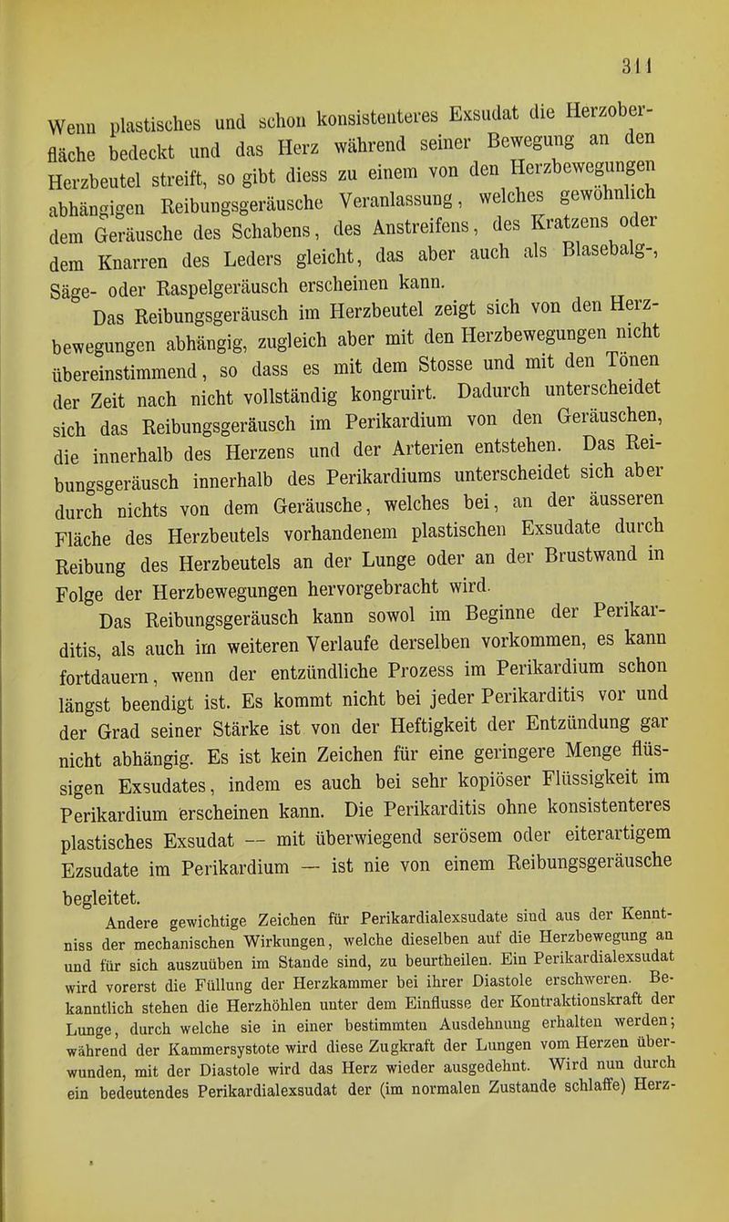 Wenn plastisches und schon konsistenteres Exsudat die Herzober- fläche bedeckt und das Herz während seiner Bewegung an den Herzbeutel streift, so gibt diess zu einem von den Herzbewegungen abhängigen Reibungsgeräusche Veranlassung, welches gewöhnlich dem Geräusche des Schabens, des Anstreifens, des Kratzens oder dem Knarren des Leders gleicht, das aber auch als Blasebalg-, Säge- oder Raspelgeräusch erscheinen kann. Das Reibungsgeräusch im Herzbeutel zeigt sich von den Herz- bewegungen abhängig, zugleich aber mit den Herzbewegungen nicht übereinstimmend, so dass es mit dem Stesse und mit den Tönen der Zeit nach nicht vollständig kongruirt. Dadurch unterscheidet sich das Reibungsgeräusch im Perikardium von den Geräuschen, die innerhalb des Herzens und der Arterien entstehen. Das Rei- bungsgeräusch innerhalb des Perikardiums unterscheidet sich aber durch nichts von dem Geräusche, welches bei, an der äusseren Fläche des Herzbeutels vorhandenem plastischen Exsudate durch Reibung des Herzbeutels an der Lunge oder an der Brustwand in Folge der Herzbewegungen hervorgebracht wird. Das Reibungsgeräusch kann sowol im Beginne der Perikar- ditis, als auch im weiteren Verlaufe derselben vorkommen, es kann fortdauern, wenn der entzündliche Prozess im Perikardium schon längst beendigt ist. Es kommt nicht bei jeder Perikarditis vor und der Grad seiner Stärke ist von der Heftigkeit der Entzündung gar nicht abhängig. Es ist kein Zeichen für eine geringere Menge flüs- sigen Exsudates, indem es auch bei sehr kopiöser Flüssigkeit im Perikardium erscheinen kann. Die Perikarditis ohne konsistenteres plastisches Exsudat — mit überwiegend serösem oder eiterartigem Ezsudate im Perikardium - ist nie von einem Reibungsgeräusche begleitet. Andere gewichtige Zeichen für Perikardialexsudate sind aus der Kennt- niss der mechanischen Wirkungen, welche dieselben auf die Herzbewegung an und für sich auszuüben im Stande sind, zu beurtheilen. Ein Perikardialexsudat wird vorerst die Füllung der Herzkammer bei ihrer Diastole erschweren. Be- kanntlich stehen die Herzhöhlen unter dem Einflüsse der Kontraktionskraft der Lunge, durch welche sie in einer bestimmten Ausdehnung erhalten werden; während der Kammersystote wird diese Zugkraft der Lungen vom Herzen über- wunden, mit der Diastole wird das Herz wieder ausgedehnt. Wird nun durch ein bedeutendes Perikardialexsudat der (im normalen Zustande schlaffe) Herz-