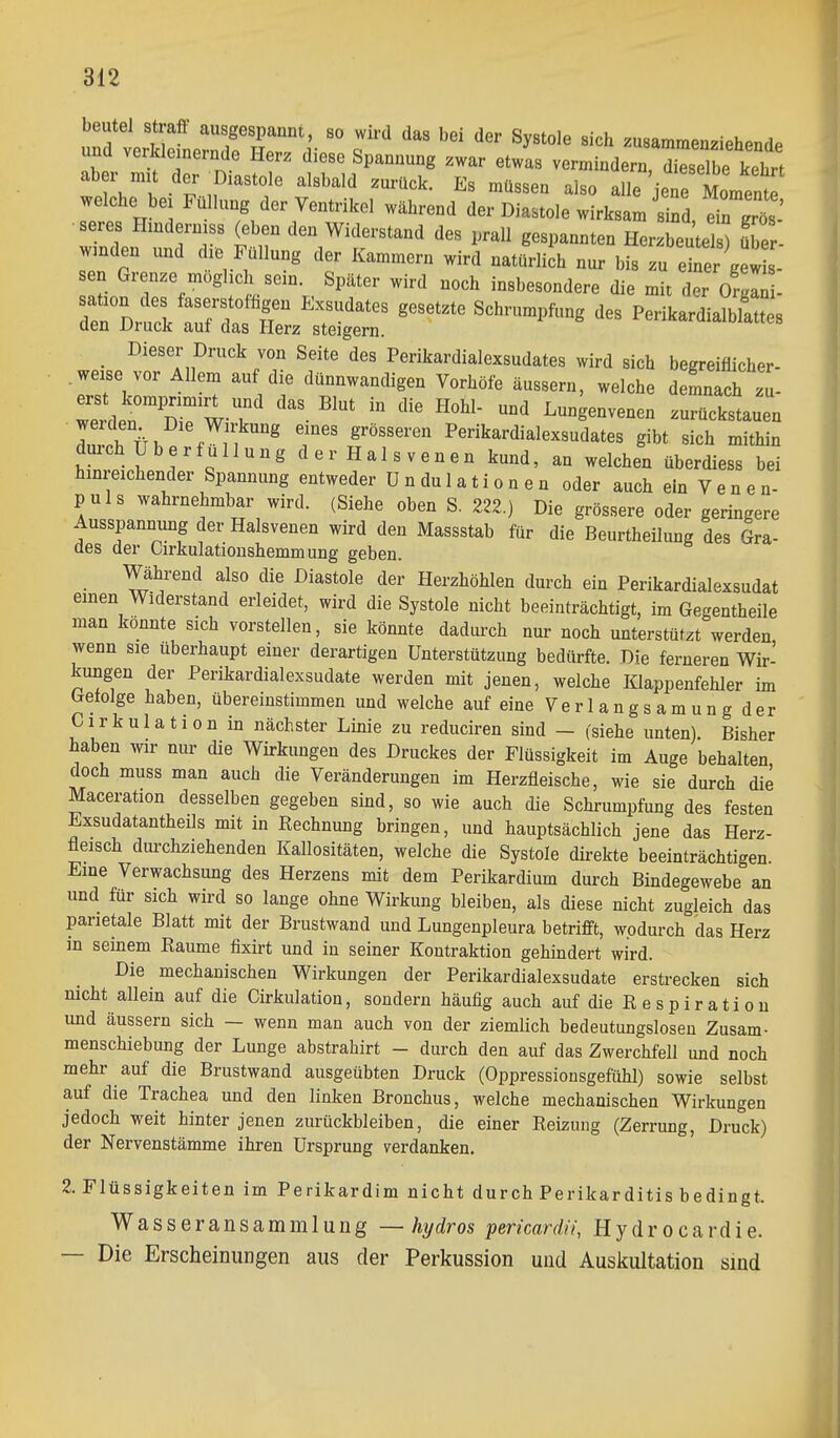 beute! straft ausgespannt, so wird das bei der Systole sich zusammenziehende und verkleinernde Herz diese Spannung zwar etwas verminderrSbe keh^^^^ '''''''' -Jbo alle jeTe Moint welche bei Füllung der Ventrikel während der Diastole wirksam sind dnTös •seres Hindermss (eben den Widerstand des prall gespannten Herzbeutels) üTer wanden vmd die Füllung der Kammern wird natüriich nur bis u eter gew s- sen Grenze möghch sein. Später wird noch insbesondere die mit er Orgl^ . ri^ZrZf::^ ^ PerikardlalbLes Dieser Druck von Seite des Perikardialexsudates wird sich begreifiicher- .we^e vor Allem auf die dünnwandigen Vorhöfe äussern, welche demnach II wein Di^W-T  ^ ^-g-venen zurückstauen IirfTi. % Perikardialexsudates gibt sich mithin durch Uberfullung der Halsvenen kund, an welchen überdiess bei hinreichender Spannung entweder Ondulationen oder auch ein Venen- puls wahrnehmbar wird. (Siehe oben S. 222.) Die grössere oder geringere Ausspannung der Halsvenen wird den Massstab für die Beurtheilung des Gra- des der Oirkulatioushemmung geben. Wähi-end also die Diastole der Herzhöhlen durch ein Perikardialexsudat einen Widerstand erleidet, wird die Systole nicht beeinträchtigt, im Gegentheile man konnte sich vorstellen, sie könnte dadurch nur noch unterstützt werden wenn sie überhaupt einer derartigen Unterstützung bedürfte. Die ferneren Wir- kungen der Perikardialexsudate werden mit jenen, welche Klappenfehler im Getolge haben, übereinstimmen und welche auf eine Verlangsamung der Cirkulation in nächster Linie zu reduciren sind - (siehe unten). Bisher haben mr nur die Wirkungen des Druckes der Flüssigkeit im Auge behalten doch muss man auch die Veränderungen im Herzfleische, wie sie durch die Maceration desselben gegeben sind, so wie auch die Schrumpfung des festen Exsudatantheils mit in Eechnung bringen, und hauptsächlich jene das Herz- fleisch dui'chziehenden Kallositäten, welche die Systole direkte beeinträchtigen Eine Verwachsung des Herzens mit dem Perikardium durch Bindegewebe an und für sich wird so lange ohne Wirkung bleiben, als diese nicht zugleich das parietale Blatt mit der Brustwand und Lungenpleura betrifft, wodurch das Herz m seinem Kaume fixirt und in seiner Kontraktion gehindert wird. Die mechanischen Wirkungen der Perikardialexsudate erstrecken sich nicht allein auf die Cirkulation, sondern häufig auch auf die R e s p i r a t i o u und äussern sich — wenn man auch von der ziemlich bedeutungslosen Zusam- menschiebung der Lunge abstrahirt - durch den auf das Zwerchfell und noch mehr auf die Brustwand ausgeübten Druck (Oppressiousgefühl) sowie selbst auf die Trachea und den linken Bronchus, welche mechanischen Wirkungen jedoch weit hinter jenen zurückbleiben, die einer Reizung (Zerrung, Druck) der Nervenstämme ihren Ursprung verdanken. 2. Flüssigkeiten im Perikardim nicht durch Perikarditis bedingt. Wasseransammlung —hydros pericardii, Hydrocardie. — Die Erscheinungen aus der Perkussion und Auskultation smd