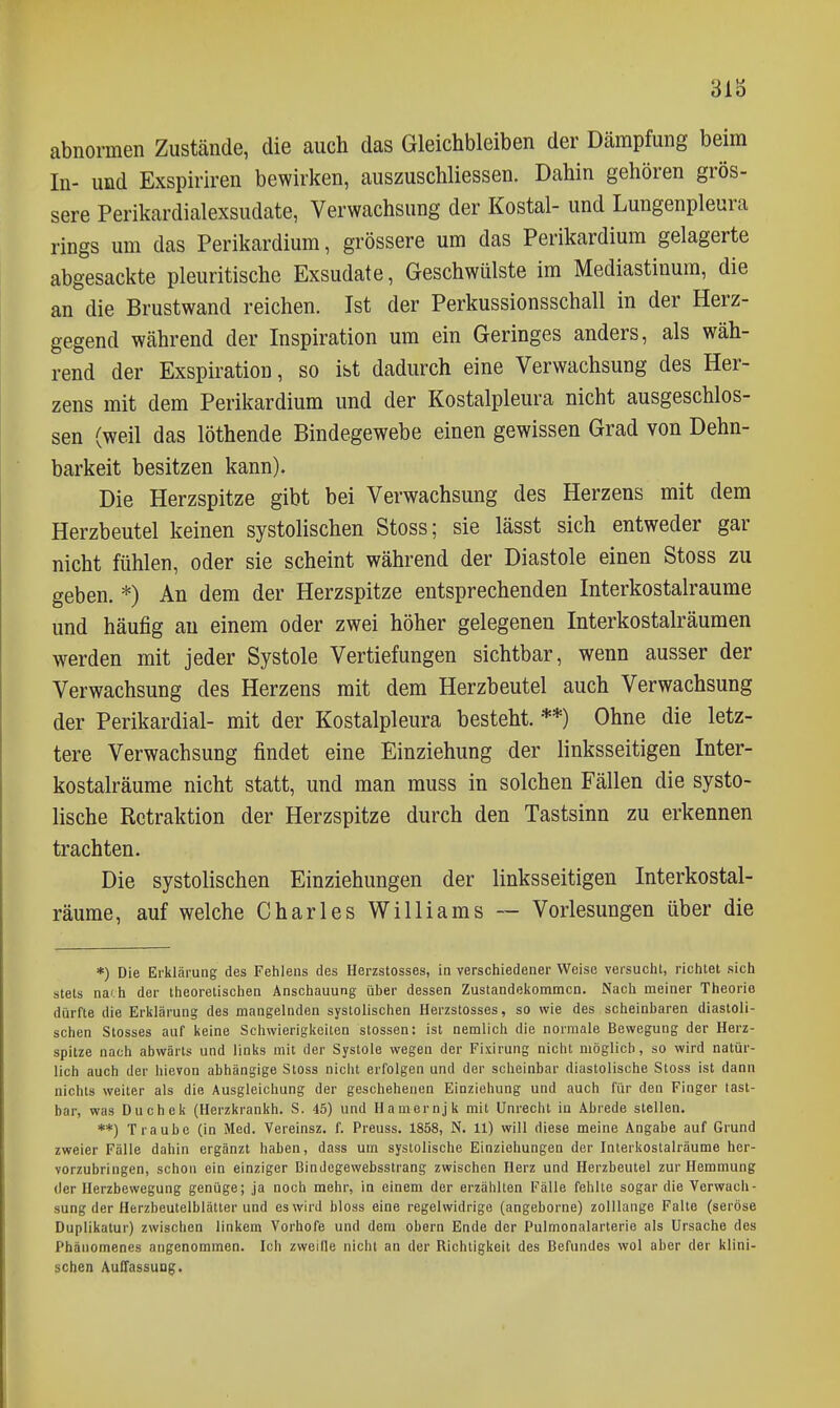 313 abnormen Zustände, die auch das Gleichbleiben der Dämpfung beim In- und Exspiriren bewirken, auszuschliessen. Dahin gehören gros- sere Perikardialexsudate, Verwachsung der Kostal- und Lungenpleura rings um das Perikardium, grössere um das Perikardium gelagerte abgesackte pleuritische Exsudate, Geschwülste im Mediastinum, die an die Brustwand reichen. Ist der Perkussionsschall in der Herz- gegend während der Inspiration um ein Geringes anders, als wäh- rend der Exspiration, so ist dadurch eine Verwachsung des Her- zens mit dem Perikardium und der Kostalpleura nicht ausgeschlos- sen (weil das löthende Bindegewebe einen gewissen Grad von Dehn- barkeit besitzen kann). Die Herzspitze gibt bei Verwachsung des Herzens mit dem Herzbeutel keinen systolischen Stoss; sie lässt sich entweder gar nicht fühlen, oder sie scheint während der Diastole einen Stoss zu geben. *) An dem der Herzspitze entsprechenden Interkostalraume und häufig au einem oder zwei höher gelegenen Interkostalräumen werden mit jeder Systole Vertiefungen sichtbar, wenn ausser der Verwachsung des Herzens mit dem Herzbeutel auch Verwachsung der Perikardial- mit der Kostalpleura besteht. **) Ohne die letz- tere Verwachsung findet eine Einziehung der linksseitigen Inter- kostalräume nicht statt, und man muss in solchen Fällen die systo- lische Retraktion der Herzspitze durch den Tastsinn zu erkennen trachten. Die systolischen Einziehungen der linksseitigen Interkostal- räume, auf welche Charles Williams ~ Vorlesungen über die *) Die Erklärung des Fehlens des Herzstosses, in verschiedener Weise versucht, richtet sich stets nach der theoretischen Anschauung über dessen Zustandeisommcn. Nach meiner Theorie dürfte die Erklärung des mangelnden systolischen Herzstosses, so wie des scheinbaren diastoli- schen Stesses auf keine Schwierigkeiten stossen: ist nemlich die normale Bewegung der Herz- spitze nach abwärts und links mit der Systole wegen der Fixirung nicht möglich, so wird natür- lich auch der hievon abhängige Stoss nicht erfolgen und der scheinbar diastolische Stoss ist dann nichts weiter als die Ausgleichung der geschehenen Einziehung und auch für den Finger tast- bar, was Duchek (Herzkrankh. S. 45) und Hamernjk mit Unrecht in Abrede stellen. **) Traube (in Med. Vereinsz. f. Preuss. 1858, N. 11) will diese meine Angabe auf Grund zweier Fälle dahin ergänzt haben, dass um systolische Einziehungen der Interkostalräume her- vorzubringen, schon ein einziger Bindegewebsstrang zwischen Herz und Herzbeutel zur Hemmung der Herzbewegung genüge; ja noch mehr, in einem der erzählten Fälle fehlte sogar die Verwach- sung der Herzbeutelblätter und es wird bloss eine regelwidrige (angeborne) zolllange Falte (seröse Duplikatur) zwischen linkem Vorhofe und dem obern Ende der Pulmonalarterie als Ursache des Phänomenes angenommen. Ich zweifle nicht an der Richtigkeit des Befundes wol aber der klini- schen Auffassung.