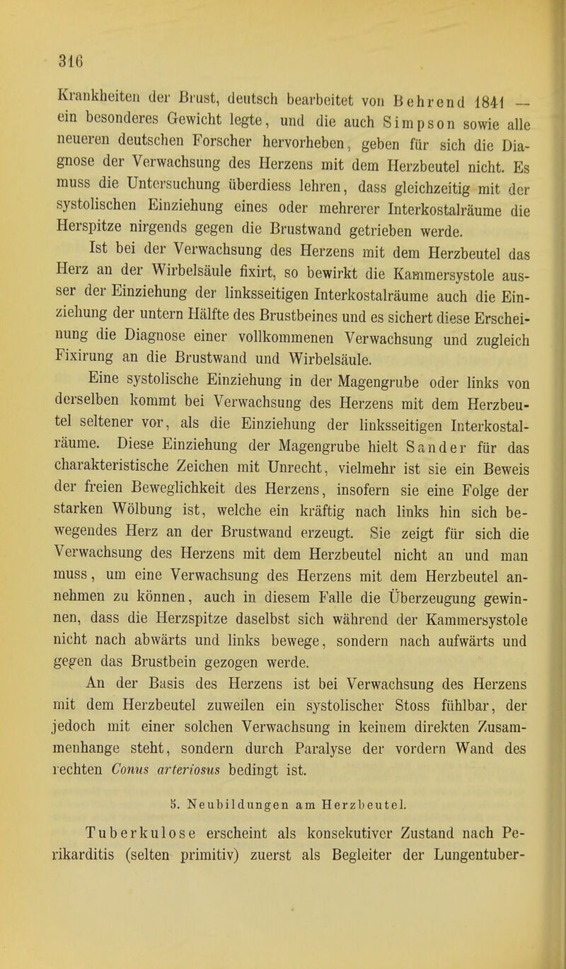 31(3 Krankheiten der Brust, deutsch bearbeitet von Behrend 1841 — ein besonderes Gewicht legte, und die auch Simpson sowie alle neueren deutschen Forscher hervorheben, geben für sich die Dia- gnose der Verwachsung des Herzens mit dem Herzbeutel nicht. Es muss die Untersuchung überdiess lehren, dass gleichzeitig mit der systolischen Einziehung eines oder mehrerer Interkostalräume die Herspitze nirgends gegen die Brustwand getrieben werde. Ist bei der Verwachsung des Herzens mit dem Herzbeutel das Herz an der Wirbelsäule fixirt, so bewirkt die Kammersystole aus- ser der Einziehung der linksseitigen Interkostalräume auch die Ein- ziehung der untern Hälfte des Brustbeines und es sichert diese Erschei- nung die Diagnose einer vollkommenen Verwachsung und zugleich Fixirung an die Brustwand und Wirbelsäule. Eine systolische Einziehung in der Magengrube oder links von derselben kommt bei Verwachsung des Herzens mit dem Herzbeu- tel seltener vor, als die Einziehung der linksseitigen Interkostal- räume. Diese Einziehung der Magengrube hielt Sander für das charakteristische Zeichen mit Unrecht, vielmehr ist sie ein Beweis der freien Beweglichkeit des Herzens, insofern sie eine Folge der starken Wölbung ist, welche ein kräftig nach links hin sich be- wegendes Herz an der Brustwand erzeugt. Sie zeigt für sich die Verwachsung des Herzens mit dem Herzbeutel nicht an und man muss, um eine Verwachsung des Herzens mit dem Herzbeutel an- nehmen zu können, auch in diesem Falle die Überzeugung gewin- nen, dass die Herzspitze daselbst sich während der Kammersystole nicht nach abwärts und links bewege, sondern nach aufwärts und gegen das Brustbein gezogen werde. An der Basis des Herzens ist bei Verwachsung des Herzens mit dem Herzbeutel zuweilen ein systolischer Stoss fühlbar, der jedoch mit einer solchen Verwachsung in keinem direkten Zusam- menhange steht, sondern durch Paralyse der vordem Wand des rechten Conus arteriosus bedingt ist. 5. Neubildungen am Herzbeutel. Tuberkulose erscheint als konsekutiver Zustand nach Pe- rikarditis (selten primitiv) zuerst als Begleiter der Lungentuber-