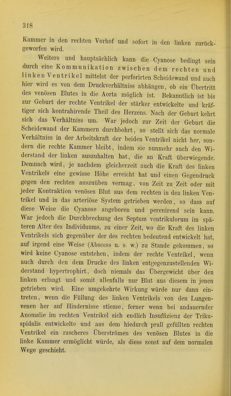 Kammer in den rechten Vorhof und sofort in den linken zurück- geworfen wird. Weiters und hauptsächlich kann die Cyanose bedingt sein durch eine Kommunikation zwischen dem rechten und linken Ventrikel mittelst der perforirten Scheidewand und auch hier wird es von dem Druckverhältniss abhängen, ob ein Übertritt des venösen Blutes in die Aorta möglich ist. Bekanntlich ist bis zur Geburt der rechte Ventrikel der stärker entwickelte und kräf- tiger sich kontrahirende Theil des Herzens. Nach der Geburt kehrt sich das Verhältniss um. War jedoch zur Zeit der Geburt die Scheidewand der Kammern durchbohrt, so stellt sich das normale Verhältniss in der Arbeitskraft der beiden Ventrikel nicht her, son- dern die rechte Kammer bleibt, indem sie nunmehr auch den Wi- derstand der linken auszuhalten hat, die an Kraft überwiegende. Demnach wird, je nachdem gleicherzeit auch die Kraft des linken Ventrikels eine gewisse Höhe erreicht hat und einen Gegendruck gegen den rechten auszuüben vermag, von Zeit zu Zeit oder mit jeder Kontraktion venöses Blut aus dem rechten in den linken Ven- trikel und in das arteriöse System getrieben werden, so dass auf diese Weise die Cyanose angeboren und perenirend sein kann. War jedoch die Durchbrechung des Septum ventrikulorum im spä- teren Alter des Individuums, zu einer Zeit, wo die Kraft des linken Ventrikels sich gegenüber der des rechten bedeutend entwickelt hat, auf irgend eine Weise (Abscess u. s. w.) zu Stande gekommen, so wird keine Cyanose entstehen, indem der rechte Ventrikel, wenn auch durch den dem Drucke des linken entgegenzustellenden Wi- derstand hypertrophirt, doch niemals das Übergewicht über den linken erlangt und somit. allenfalls nur Blut aus diesem in jenen getrieben wird. Eine umgekehrte Wirkung würde nur dann ein- treten, wenn die Füllung des linken Ventrikels von den Lungen- venen her auf Hindernisse stiesse, ferner wenn bei andauernder Anomalie im rechten Ventrikel sich endlich Insuffizienz der Triku- spidalis entwickelte und aus dem hiedurch prall gefüllten rechten Ventrikel ein rascheres Überströmen des venösen Blutes in die linke Kammer ermöglicht würde, als diess sonst auf dem normalen Wege geschieht.