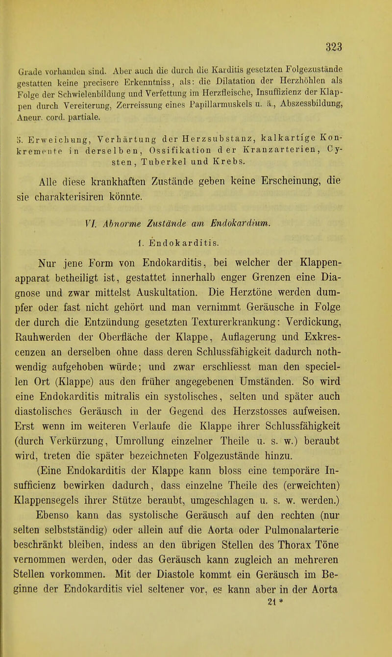 Grade vorhaudeu sind. Aber auch die durch die Karditis gesetzten Folgezustände gestatten keine precisere Erkenntniss, als: die Dilatation der Herzhöhlen als Folge der Schwielenbildung und Verfettung im Herzfleische, Insuffizienz der Klap- pen durch Vereiterung, Zerreissung eines Papillarmuskels u. ä., Abszessbildung, Aneur. cord. partiale. •). Erweichung, Verhärtung der Herzsubstanz, kalkartige Kon- kremontp in derselben, Ossifikation der Kranzarterien, Cy- sten, Tuberkel und Krebs. Alle diese krankhaften Zustände geben keine Erscheinung, die sie charakterisiren könnte. VI. Abnorme Zustände am Endokardhm. i. Endokarditis. Nur jene Form von Endokarditis, bei welcher der Klappen- apparat betheiligt ist, gestattet innerhalb enger Grenzen eine Dia- gnose und zwar mittelst Auskultation. Die Herztöne werden dum- pfer oder fast nicht gehört und man vernimmt Geräusche in Folge der durch die Entzündung gesetzten Texturerkrankung: Verdickung, Rauhwerden der Oberfläche der Klappe, Auflagerung und Exkres- cenzeu an derselben ohne dass deren Schlussfähigkeit dadurch noth- wendig aufgehoben würde; und zwar erschliesst man den speciel- len Ort (Klappe) aus den früher angegebenen Umständen. So wird eine Endokarditis mitralis ein systolisches, selten und später auch diastolisches Geräusch in der Gegend des Herzstosses aufweisen. Erst wenn im weiteren Verlaufe die Klappe ihrer Schlussfähigkeit (durch Verkürzung, Umrollung einzelner Theile u. s. w.) beraubt wird, treten die später bezeichneten Folgezustände hinzu. (Eine Endokarditis der Klappe kann bloss eine temporäre In- sufficienz bewirken dadurch, dass einzelne Theile des (erweichten) Klappensegels ihrer Stütze beraubt, umgeschlagen u. s. w. werden.) Ebenso kann das systolische Geräusch auf den rechten (nur selten selbstständig) oder allein auf die Aorta oder Pulmonalarterie beschränkt bleiben, indess an den übrigen Stellen des Thorax Töne vernommen werden, oder das Geräusch kann zugleich an mehreren Stellen vorkommen. Mit der Diastole kommt ein Geräusch im Be- ginne der Endokarditis viel seltener vor, es kann aber in der Aorta 21*