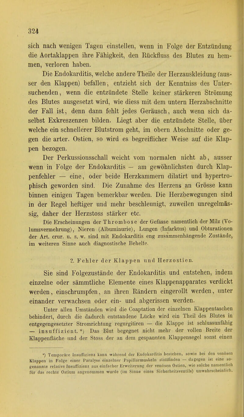 sich nach wenigen Tagen einstellen, wenn in Folge der Entzündung die Aortaklappen ihre Fähigkeit, den Rückfluss des Blutes zu hem- men, verloren haben. Die Endokarditis, welche andere Theile der Herzauskleidung (aus- ser den Klappen) befallen, entzieht sich der Kenntniss des Unter- suchenden, wenn die entzündete Stelle keiner stärkeren Strömung des Blutes ausgesetzt wird, wie diess mit dem untern Herzabschnitte der Fall ist, denn dann fehlt jedes Geräusch, auch wenn sich da- selbst Exkreszenzen bilden. Liegt aber die entzündete Stelle, über welche ein schnellerer Blutstrom geht, im obern Abschnitte oder ge- gen die arter. Ostien, so wird es begreiflicher Weise auf die Klap- pen bezogen. Der Perkussionsschall weicht vom normalen nicht ab, ausser wenn in Folge der Endokarditis — am gewöhnlichsten durch Klap- penfehler — eine, oder beide Herzkammern dilatirt und hypertro- phisch geworden sind. Die Zunahme des Herzens an Grösse kann binnen einigen Tagen bemerkbar werden. Die Herzbewegungen sind in der Regel heftiger und mehr beschleunigt, zuweilen unregelmäs- sig, daher der Herzstoss stärker etc. Die Erscheinungen der Thrombose der Gefässe namentlich der Milz (Vo- lumsvermehrung), Nieren (Albuminurie), Lungen (Infarktus) und Obturationen der Art. crur. u. s, w. sind mit Endokarditis eng zusammenhängende Zustände, im weiteren Sinne auch diagnostische Behelfe. Z. Fehler der Klappen und Herzostien. Sie sind Folgezustände der Endokarditis und entstehen, indem einzelne oder sämmtliche Elemente eines Klappenapparates verdickt werden, einschrumpfen, an ihren Rändern eingerollt werden, unter einander verwachsen oder ein- und abgerissen werden. Unter allen Umständen wird die Coaptation der einzelnen Klappeutaschen behindert, durch die dadurch entstandene Lücke wird ein Theil des Blutes in entgegengesetzter Stromrichtung regurgitiren — die Klappe ist schlussuufähig — insuffizient. *) Das Blut begegnet nicht mehr der vollen Breite der Klappenfläche und der Stoss der an dem gespannten Klappensegel sonst einen *) Temporäre Insull'izienz kann wahrend der Endokiirditis bestehen, sowie bei den venösen Klappen in Folge einer Paralyse einzelner I'iipilliirmuskcln stntUindcn — dagegen ist eine so- genannte relative Insull'izienz aus einlacher Erweiterung der venösen Ostien, wie solche namentlich für das rechte Ostiuni angenommen wurde (ira Sinne eines Sicherheitsventils) unwahrscheinlich.