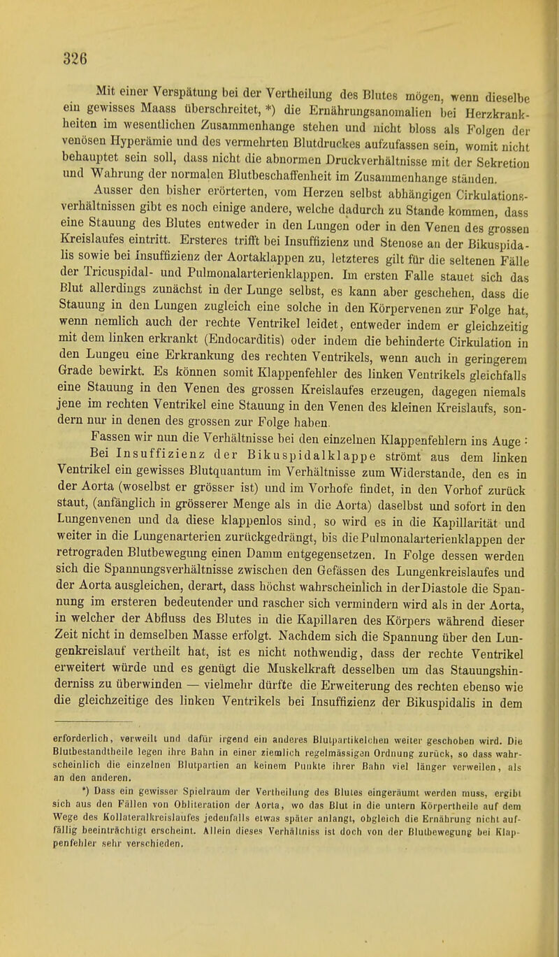 Mit einer Verspätung bei der Vertlieilung des Blutes mögen, wenn dieselbe ein gewisses Maass überschreitet, *) die Ernährungsanomalien bei Herzkrank- heiten im wesentlichen Zusammenhange stehen und nicht bloss als Folgen der venösen Hyperämie und des vermehrten Blutdruckes aufzufassen sein, womit nicht behauptet sein soll, dass nicht die abnormen Druckverhältnisse mit der Sekretion und Wahrung der normalen Blutbeschaffenheit im Zusammenhange ständen. Ausser den bisher erörterten, vom Herzen selbst abhängigen Cirkulations- verhältnissen gibt es noch einige andere, welche dadurch zu Stande kommen, dass eine Stauung des Blutes entweder in den Lungen oder in den Venen des grossen Kreislaufes eintritt. Ersteres trifft bei Insuffizienz und Stenose an der Bikuspida- lis sowie bei Insuffizienz der Aortaklappen zu, letzteres gilt für die seltenen Fälle der Tricuspidal- und Pulmonalarterienklappen. Im ersten Falle stauet sich das Blut allerdings zunächst in der Lunge selbst, es kann aber geschehen, dass die Stauung in den Lungen zugleich eine solche in den Körpervenen zur Folge hat, wenn nemlich auch der rechte Ventrikel leidet, entweder indem er gleichzeitig mit dem linken erkrankt (Endocarditis) oder indem die behinderte Cirkulation in den Lungeu eine Erkrankung des rechten Ventrikels, wenn auch in geringerem Grade bewirkt. Es können somit Klappenfehler des linken Ventrikels gleichfalls eine Stauung in den Venen des grossen Kreislaufes erzeugen, dagegen niemals jene im rechten Ventrikel eine Stauung in den Venen des kleinen Kreislaufs, son- dern nur in denen des grossen zur Folge haben. Fassen wir nun die Verhältnisse bei den einzelnen Klappenfehlern ins Auge : Bei Insuffizienz der Bikuspidalklappe strömt aus dem linken Ventrikel ein gewisses Blutquantum im Verhältnisse zum Widerstande, den es in der Aorta (woselbst er grösser ist) und im Vorhofe findet, in den Vorhof zurück staut, (anfänglich in grösserer Menge als in die Aorta) daselbst und sofort in den Lungenvenen und da diese klappenlos sind, so wird es in die Kapillarität und weiter in die Lungenarterien zurückgedrängt, bis die Pulmonalarterienklappen der retrograden Blutbewegung einen Damm entgegensetzen. In Folge dessen werden sich die Spannungsverhältnisse zwischen den Gefässen des Lungenkreislaufes und der Aorta ausgleichen, derart, dass höchst wahrscheinlich in der Diastole die Span- nung im ersteren bedeutender und rascher sich vermindern wird als in der Aorta, in welcher der Abfluss des Blutes in die Kapillaren des Körpers während dieser Zeit nicht in demselben Masse erfolgt. Nachdem sich die Spannung über den Lun- genkreislauf vertheilt hat, ist es nicht nothwendig, dass der rechte Ventrikel erweitert würde und es genügt die Muskelkraft desselben um das Stauungshin- derniss zu überwinden — vielmehr dürfte die Erweiterung des rechten ebenso wie die gleichzeitige des linken Ventrikels bei Insuffizienz der Bikuspidalis in dem erforderlich, verweilt und dafür irgend eiu anderes Blutpartikeiclien weiter geschoben wird. Die Blutbestandtheile legen ihre Bahn in einer ziemlich regelmässigen Ordnung zurück, so dass wahr- scheinlich die einzelnen Blutpartien an keinem Punkte ihrer Bahn viel länger verweilen, als an den anderen. *) Dass ein gewisser Spielraum der Verlheiluiig des Blutes eingeräumt werden muss, ergibt sich aus den Fällen von Obliteration der Aorta, wo das Blut in die untern Körpertheile auf dem Wege des Kollaleralkrelslaufes jedeiifalis etwas später anlangt, obgleich die Ernährung nicht auf- fällig beeinträchtigt erscheint. Allein dieses Verhältniss ist doch von der ßlutbewegung bei Klap- penfehler sehr verschieden. Ii