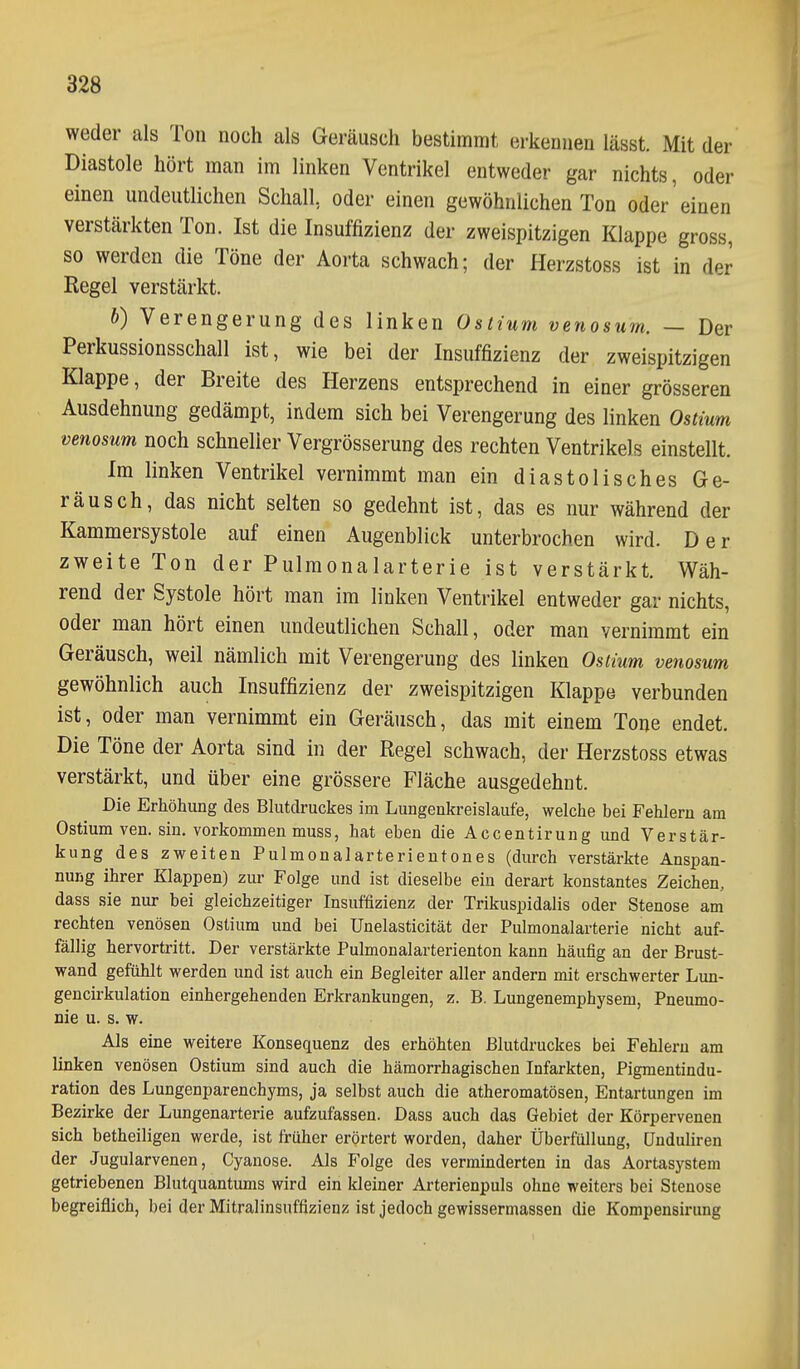 weder als Ton noch als Geräusch bestimmt erkennen lässt. Mit der Diastole hört man im linken Ventrikel entweder gar nichts, oder einen undeutlichen Schall, oder einen gewöhnlichen Ton oder einen verstärkten Ton. Ist die Insuffizienz der zweispitzigen Klappe gross, so werden die Töne der Aorta schwach; der Herzstoss ist in der Hegel verstärkt. b) Verengerung des linken Ostium venosum. — Der Perkussionsschall ist, wie bei der Insuffizienz der zweispitzigen Klappe, der Breite des Herzens entsprechend in einer grösseren Ausdehnung gedämpt, indem sich bei Verengerung des linken Ostium venosum noch schneller Vergrösserung des rechten Ventrikels einstellt. Im linken Ventrikel vernimmt man ein diastolisches Ge- räusch, das nicht selten so gedehnt ist, das es nur während der Kammersystole auf einen Augenblick unterbrochen wird. Der zweite Ton der Pulmonalarterie ist verstärkt. Wäh- rend der Systole hört man im linken Ventrikel entweder gar nichts, oder man hört einen undeutlichen Schall, oder man vernimmt ein Geräusch, weil nämlich mit Verengerung des linken Ostium venosum gewöhnlich auch Insuffizienz der zweispitzigen Klappe verbunden ist, oder man vernimmt ein Geräusch, das mit einem Tone endet. Die Töne der Aorta sind in der Regel schwach, der Herzstoss etwas verstärkt, und über eine grössere Fläche ausgedehnt. Die Erhöhung des Blutdruckes im Lungenkreislaufe, welche bei Fehlern am Ostium ven. sin. vorkommen muss, hat eben die Accentirung und Verstär- kung des zweiten Pulmonalarterieutones (durch verstärkte Anspan- nung ihrer Klappen) zur Folge und ist dieselbe eiu derart konstantes Zeichen, dass sie nur bei gleichzeitiger Insuffizienz der Trikuspidalis oder Stenose am rechten venösen Ostium und bei Unelasticität der Pulmonalarterie nicht auf- fällig hervortritt. Der verstärkte Pulmonalarterienton kann häufig an der Brust- wand gefühlt werden und ist auch ein Begleiter aller andern mit erschwerter Lun- gencirkulation einhergehenden Erkrankungen, z. B. Lungenemphysem, Pneumo- nie u. s. w. Als eine weitere Konsequenz des erhöhten Blutdruckes bei Fehlern am linken venösen Ostium sind auch die hämorrhagischen Infarkten, Pigmentindu- ration des Lungenparenchyms, ja selbst auch die atheromatösen, Entartungen im Bezirke der Lungenarterie aufzufassen. Dass auch das Gebiet der Körpervenen sich betheiligen werde, ist früher erörtert worden, daher Überfüllung, ünduliren der Jugularvenen, Cyanose. Als Folge des verminderten in das Aortasystem getriebenen Blutquantums wird ein Ideiner Arterienpuls ohne weiters bei Stenose begreiflich, bei der Mitralinsuffizienz ist jedoch gewissermassen die Kompensirung