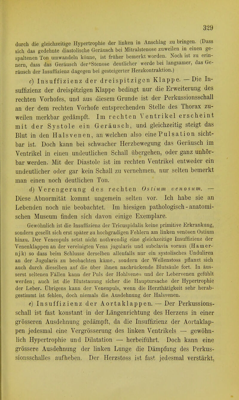 durch die gleichzeitige Hypertrophie der linken in Anschlag zu bringen. (Dass sich das gedehnte diastolische Geräusch bei Mitralstenose zuweilen in einen ge- spaltenen Ton umwandeln könne, ist früher bemerkt worden. Noch ist zu erin- nern, dass das Geräusch der'Stenose deutlicher werde bei langsamer, das Ge- räusch der Insuffizienz dagegen bei gesteigerter Herzkontraktion.) c) Insuffizienz der dreispitzigen Klappe. —Die In- suffizienz der dreispitzigen Klappe bedingt nur die Erweiterung des rechten Vorhofes, und aus diesem Grunde ist der Perkussionsschall an der dem rechten Vorhofe entsprechenden Stelle des Thorax zu- weilen merkbar gedämpft. Im rechten Ventrikel erscheint mit der Systole ein Geräusch, und gleichzeitig steigt das Blut in den Halsvenen, an welchen also eine Pulsation sicht- bar ist. Doch kann bei schwacher Herzbewegung das Geräusch im Ventrikel in einen undeutlichen Schall übergehen, oder ganz unhör- bar werden. Mit der Diastole ist im rechten Ventrikel entweder ein undeutlicher oder gar kein Schall zu vernehmen, nur selten bemerkt man einen noch deutlichen Ton. d) Verengerung des rechten Ostium venosnm. — Diese Abnormität kommt ungemein selten vor. Ich habe sie an Lebenden noch nie beobachtet. Im hiesigen pathologisch - anatomi- schen Museum finden sich davon einige Exemplare. Gewöhnlich ist die Insuffizienz der Tricuspidalis keine primitive Erkrankung, sondern gesellt sich erst später zu hochgradigen Fehlern am linken venösen Ostium hinzu. Der Venenpuls setzt nicht nothwendig eine gleichzeitige Insuffizienz der Venenklappen an der vereinigten Vena jugularis und subclavia voraus (Hamer- njk) so dass beim Schlüsse derselben allenfalls nur ein systolisches Unduliren an der Jugularis zu beobachten käme, sondern der Wellenstoss pflanzt sich auch durch dieselben auf die über ihnen nachrückende Blutsäule fort. In äus- serst seltenen Fällen kann der Puls der Hohlvenen und der Lebervenen gefühlt werden; auch ist die Blutstauung sicher die Hauptursache der Hypertrophie der Leber. Übrigens kann der Venenpuls, wenn die Herzthätigkeit sehr herab- gestimmt ist fehlen, doch niemals die Ausdehnung der Halsvenen. e) Insuffizienz der Aortaklappen. — Der Perkussions- schall ist fast konstant in der Längenrichtung des Herzens in einer grösseren Ausdehnung gedämpft, da die Insuffizienz der Aortaklap- pen jedesmal eine Vergrösserung des linken Ventrikels — gewöhn- lich Hypertrophie und Dilatation — herbeiführt. Doch kann eine grössere Ausdehnung der linken Lunge die Dämpfung des Perkus- sionsschalles aufheben. Der Herzstoss ist fast jedesmal verstärkt,