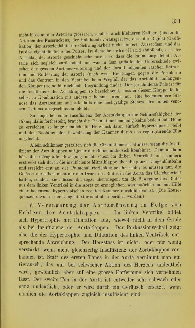 uicht bloss an den Arterien grösseren, sondern auch kleineren Kalibers (bis an die Arterien des Fussrückens, der Hohlhand) vorausgesetzt, dass die Rigidät (Ossifi- kation) der Arterienhäute ihre Schwingbarkeit nicht hindert. Ausserdem, und das ist das eigenthümliche des Pulses, ist derselbe schnellend (hüpfend), d. i. der Anschlag der Arterie geschieht sehr rasch, so dass die kaum ausgedehnte Ar- terie sich sogleich zurückzieht und was in dem auffallenden Unterschiede zwi- schen der grossen Aortenerweiterung und der darauf folgenden raschen Retrak- tion und Entleerung der Arterie (nach zwei Richtungen gegen die Peripherie und das Centrum in den Ventrikel beim Wegfall der das Aortablut auffangen- den Klappen) seine hinreichende Begründung findet. Der geschilderte Puls ist für die Insuffizienz der Aortaklappen so bezeichnend, dass er diesem Klappenfehler selbst in Kombination mit andern zukommt, wenn nur eine bedeutendere Ste- nose das Aortaostium und allenfalls eine hochgradige Stenose des linken venö- sen Ostiums ausgeschlossen bleibt. So lange bei einer Insuffizienz der Aortaklappen die Schlussfähigkeit der Bikuspidalis fortbesteht, braucht die Cirkulationshemmung keine bedeutende Höhe zu erreichen, so lange nemlich die Herzmuskulatur einfach hypertropisch bleibt und den Nachtheil der Erweiterung der Kammer durch das regurgitirende Blut ausgleicht. Allein schlimmer gestalten sich die Cirkulationsverhältnisse, wenn die Insuf- fizienz der Aortaklappen mit jener der Bikuspidalis sich kombinirt. Denn alsdann hört die retrograde Bewegung nicht schon im linken Ventrikel auf, sondern erstreckt sich durch die insufficiente Mitralklappe über die ganze Lungenblutbahn und erreicht erst an der Pulmonalarterienklappe ihr Ende; es müssen nun die Gefässe derselben nicht nur den Druck des Blutes in die Aorta das Gleichgewicht halten, sondern sie müssen ihn sogar überwiegen, um die Bewegung des Blutes aus dem Unken Ventrikel in die Aorta zu ermöglichen, was natürlich nur mit Hilfe einer bedeutend hypertropischen rechten Kammer durchführbar ist. (Die Konse- quenzen davon in der Lungentextur sind oben berührt worden.) f] Verengerung der Aortamündung in Folge von Fehlern der Aortaklappen. — Im linken Ventrikel bildet sich Hypertrophie mit Dilatation aus, wiewol nicht in dem Grade als bei Insuffizienz der Aortaklappen. Der Perkussionsschall zeigt also die der Hypertrophie und Dilatation des linken Ventrikels ent- sprechende Abweichung. Der Herzstoss ist nicht, oder nur wenig verstärkt, wenn nicht gleichzeitig Insuffizienz der Aortaklappen vor- handen ist. Statt des ersten Tones in der Aorta vernimmt man ein Geräusch, das nur bei schwacher Aktion des Herzens undeutlich wird, gewöhnlich aber auf eine grosse Entfernung sich vernehmen lässt. Der zweite Ton in der Aorta ist entweder sehr schwach oder ganz undeutlich, oder er wird durch ein Geräusch ersetzt, wenn nämlich die Aortaklappen zugleich insuffizient sind,