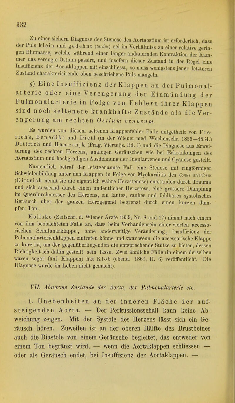 Zu einer sichern Diagnose der Stenose des Aortaostium ist erforderlich, dass der Puls klein und gedehnt (tanlus) sei im Vorhältniss zu einer relative gerin- gen Blutraasse, welche während einer länger andauernden Kontraktion der Kam- mer das verengte Ostium passirt, und insofern dieser Zustand in der Regel eine Insuffizienz der Aortaklappen mit einschliesst, so muss wenigstens jener letzteren Zustand charakterisirende oben beschriebene Puls mangeln. g) Eine Insuffizienz clerKlappen an der Pulmonal- arterie oder eine Verengerung der Einmündung der Pulmonalarterie in Folge von Fehlern ihrer Klappen sind noch seltenere krankhafte Zustände als die Ver- engerung am rechten Oslium venosnm. Es wurden von diesem seltenen Klappenfehler Fälle mitgetheilt von Fre- rich's, Benedikt und Dietl (in der Wiener med. Wochenschr. 1833—1854.) Dittrich und Hamernjk (Prag. Vierteljs. Bd. I) und die Diagnose aus Erwei- terung des rechten Herzens, analogen Geräuschen wie bei Erkrankungen des Aortaostium und hochgradigen Ausdehnung der Jugularvenen und Cyanose gestellt. Namentlich betraf der letztgenannte Fall eine Stenose mit ringförmiger Schwielenbildung unter den Klappen in Folge von Myokarditis des Conus arieriosus (Dittrich nennt sie die eigentlich wahre Herzstenose) entstanden durch Trauma und sich äussernd durch einen undeutlichen Herzstoss, eine grössere Dämpfung im Querdurchmesser des Herzens, ein lautes, rauhes und fühlbares systolisches Geräusch über der ganzen Herzgegend begrenzt durch einen kurzen dum- pfen Ton. Kolisko (Zeitschr. d. Wiener Ärzte 1839, Nr. 8 und 17) nimmt nach einem von ihm beobachteten Falle an, dass beim Vorhandenseiu einer vierten accesso- rischen Semilunarklappe, ohne anderweitige Veränderung, Insuffizienz der Pulmonalarterienklappen eintreten könne und zwar wenn die accessorische Klappe zu kurz ist, um der gegenüberliegenden die entsprechende Stütze zu bieten, dessen Richtigkeit ich dahin gestellt sein lasse. Zwei ähnliche Fälle (in einem derselben waren sogar fünf Klappen) hat Kl ob (ebend. 1861, H. 6) veröffentlicht. Die Diagnose wurde im Leben nicht gemacht). VII. Abnorme Zustände der Aorta, der Pulmonalarterie etc. 1. Unebenheiten an der inneren Fläche der auf- steigenden Aorta. — Der Perkussionsschall kann keine Ab- weichung zeigen. Mit der Systole des Herzens lässt sich ein Ge- räusch hören. Zuweilen ist an der oberen Hälfte des Brustbeines auch die Diastole von einem Geräusche begleitet, das entweder von einem Ton begränzt wird, — wenn die Aortaklappen schliessen — oder als Geräusch endet, bei Insuffizienz der Aortaklappen. —