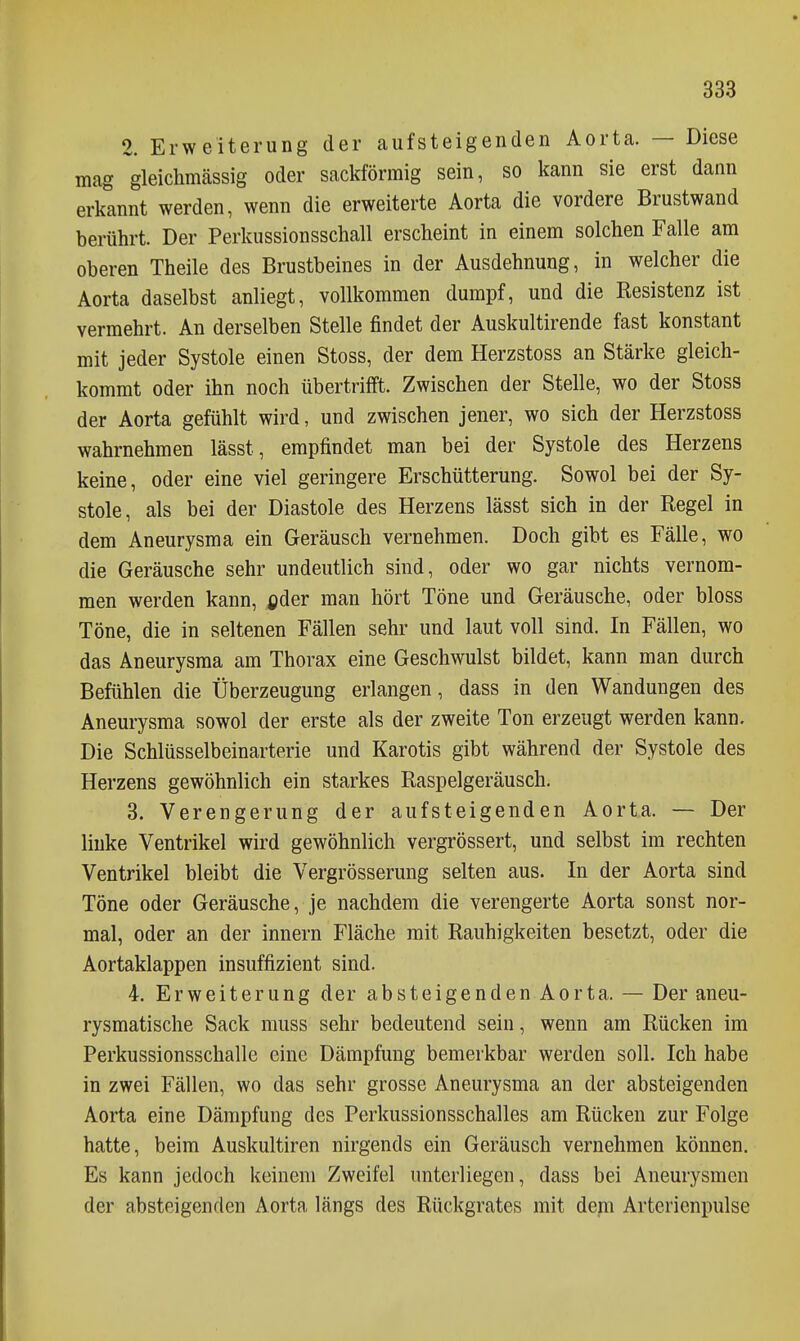 2. Erweiterung der aufsteigenden Aorta. — Diese mag gleichmässig oder sackförmig sein, so kann sie erst dann erkannt werden, wenn die erweiterte Aorta die vordere Brustwand berührt. Der Perkussionsschall erscheint in einem solchen Falle am oberen Theile des Brustbeines in der Ausdehnung, in welcher die Aorta daselbst anliegt, vollkommen dumpf, und die Resistenz ist vermehrt. An derselben Stelle findet der Auskultirende fast konstant mit jeder Systole einen Stoss, der dem Herzstoss an Stärke gleich- kommt oder ihn noch übertrifft. Zwischen der Stelle, wo der Stoss der Aorta gefühlt wird, und zwischen jener, wo sich der Herzstoss wahrnehmen lässt, empfindet man bei der Systole des Herzens keine, oder eine viel geringere Erschütterung. Sowol bei der Sy- stole, als bei der Diastole des Herzens lässt sich in der Regel in dem Aneurysma ein Geräusch vernehmen. Doch gibt es Fälle, wo die Geräusche sehr undeutlich sind, oder wo gar nichts vernom- men werden kann, fider man hört Töne und Geräusche, oder bloss Töne, die in seltenen Fällen sehr und laut voll sind. In Fällen, wo das Aneurysma am Thorax eine Geschwulst bildet, kann man durch Befühlen die Überzeugung erlangen, dass in den Wandungen des Aneurysma sowol der erste als der zweite Ton erzeugt werden kann. Die Schlüsselbeinarterie und Karotis gibt während der Systole des Herzens gewöhnlich ein starkes Raspelgeräusch. 3. Verengerung der aufsteigenden Aorta. — Der linke Ventrikel wird gewöhnlich vergrössert, und selbst im rechten Ventrikel bleibt die Vergrösserung selten aus. In der Aorta sind Töne oder Geräusche, je nachdem die verengerte Aorta sonst nor- mal, oder an der Innern Fläche mit Rauhigkeiten besetzt, oder die Aortaklappen insuffizient sind. 4. Erweiterung der absteigenden Aorta. — Der aneu- rysmatische Sack muss sehr bedeutend sein, wenn am Rücken im Perkussionsschalle eine Dämpfung bemerkbar werden soll. Ich habe in zwei Fällen, wo das sehr grosse Aneurysma an der absteigenden Aorta eine Dämpfung des Perkussionsschalles am Rücken zur Folge hatte, beim Auskultiren nirgends ein Geräusch vernehmen können. Es kann jedoch keinem Zweifel unterliegen, dass bei Aneurysmen der absteigenden Aorta längs des Rückgrates mit dem Arterienpulse