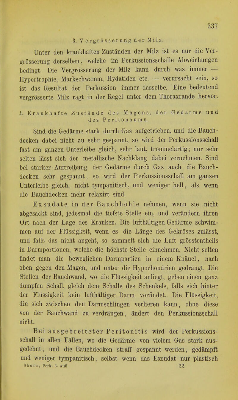 3. Ver grosse rung der Milz. Unter den krankhaften Zuständen der Milz ist es nur die Ver- grösserung derselben, welche im Perkussionsschalle Abweichungen bedingt. Die Vergrösserung der Milz kann durch was immer — Hypertrophie, Markschwaram, Hydatiden etc. — verursacht sein, so ist das Resultat der Perkussion immer dasselbe. Eine bedeutend vergrösserte Milz ragt in der Regel unter dem Thoraxrande hervor. 4. Krankhafte Zustände des Magens, der Gedärme und des Peritonäums, Sind die Gedärme stark durch Gas aufgetrieben, und die Bauch- decken dabei nicht zu sehr gespannt, so wird der Perkussionsschall fast am ganzen Unterleibe gleich, sehr laut, trommelartig; nur sehr selten lässt sich der metallische Nachklang dabei vernehmen. Sind bei starker Auftreibung der Gedärme durch Gas auch die Bauch- decken sehr gespannt, so wird der Perkussionsschall am ganzen Unterleibe gleich, nicht tympanitisch, und weniger hell, als wenn die Bauchdecken mehr relaxirt sind. Exsudate in der Bauchhöhle nehmen, wenn sie nicht abgesackt sind, jedesmal die tiefste Stelle ein, und verändern ihren Ort nach der Lage des Kranken. Die lufthaltigen Gedärme schwim- men auf der Flüssigkeit, wenn es die Länge des Gekröses zulässt, und falls das nicht angeht, so sammelt sich die Luft grösstentheils in Darmportionen, welche die höchste Stelle einnehmen. Nicht selten findet man die beweglichen Darmpartien in einem Knäuel, nach oben gegen den Magen, und unter die Hypochondrien gedrängt. Die Stellen dei* Bauchwand, wo die Flüssigkeit anliegt, geben einen ganz dumpfen Schall, gleich dem Schalle des Schenkels, falls sich hinter der Flüssigkeit kein lufthältiger Darm vorfindet. Die Flüssigkeit, die sich zwischen den Darmschlingen verlieren kann, ohne diese von der Bauchwand zu verdrängen, ändert den Perkussionsschall nicht. Bei ausgebreiteter Peritonitis wird der Perkussions- schall in allen Fällen, wo die Gedärme von vielem Gas stark aus- gedehnt, und die Bauchdecken straff gespannt werden, gedämpft und weniger tympanitisch, selbst wenn das Exsudat nur plastisch Skoda, I'eik. 6. AuJl. 22