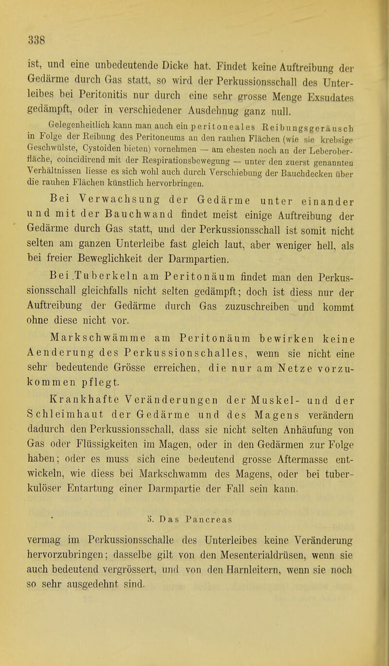 ist, und eine unbedeutende Dicke hat. Findet keine Auftreibung dei- Gedcärme durch Gas statt, so wird der Perkussionsschall des Unter- leibes bei Peritonitis nur durch eine sehr grosse Menge Exsudates gedämpft, oder in verschiedener Ausdehnug ganz null. Gelegcnheitlich kann man auch ein peritoneales Reibungsgeräusch in Folge der Reibung des Peritoneums an den rauhen Flächen (wie sie ki'ebsige Geschwülste, Cystoiden bieten) vornehmen — am ehesten noch an der Leberober- fläche, coincidirend mit der Respirationsbewegung — unter den zuerst genannten Verhältnissen Hesse es sich wohl auch durch Verschiebung der Bauchdecken über die rauhen Flächen künstlich hervorbringen. Bei Verwachsung der Gedärme unter einander und mit der Bauchwand findet meist einige Auftreibung der Gedärme durch Gas statt, und der Perkussionsschall ist somit nicht selten am ganzen Unterleibe fast gleich laut, aber weniger hell, als bei freier Beweglichkeit der Darmpartien. Bei .Tuberkeln am Peritonäum findet man den Perkus- sionsschall gleichfalls nicht selten gedämpft; doch ist diess nur der Auftreibung der Gedärme durch Gas zuzuschreiben und kommt ohne diese nicht vor. Markschwämme am Peritonäum bewirken keine Aenderung des Perkussionschalles, wenn sie nicht eine sehr bedeutende Grösse erreichen, die nur am Netze vorzu- kommen pflegt. Krankhafte Veränderungen der Muskel- und der Schleimhaut der Gedärme und des Magens verändern dadurch den Perkussionsschall, dass sie nicht selten Anhäufung von Gas oder Flüssigkeiten im Magen, oder in den Gedärmen zur Folge haben; oder es muss sich eine bedeutend grosse Aftermasse ent- wickeln, wie diess bei Markschwamm des Magens, oder bei tuber- kulöser Entartung einer Darmpartie der Fall sein kann. S. Das Pancreas vermag im Perkussionsschalle des Unterleibes keine Veränderung hervorzubringen; dasselbe gilt von den Mesenterialdrüsen, wenn sie auch bedeutend vergrössert, und von den Harnleitern, wenn sie noch so sehr ausgedehnt sind.