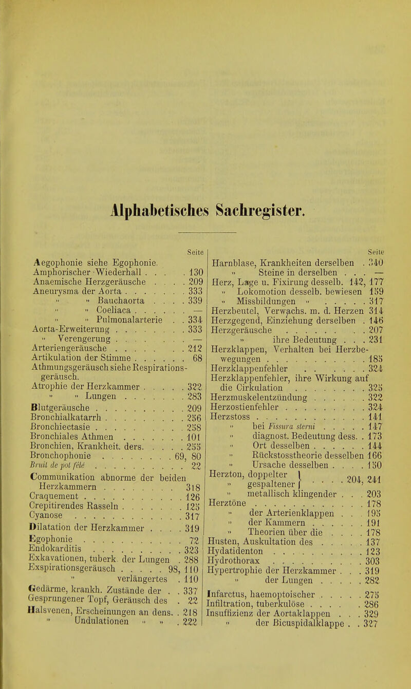 Alphabetisches Sachregister. Seite Aegophonie siehe Egophonie. Amphorischer Wiederhall ... .130 Anaemische Herzgeräusche .... 209 Aneurysma der Aorta 333 •• Bauchaorta .... 339  Coeliaca —  Pulmonalarterie . . 334 Aorta-Erweiterung ........ 333 Verengerung — Arteriengeräusche 212 Artikulation der Stimme 68 Athmungsgeräusch siehe Respirations- geräusch. Atrophie der Herzkammer 322 ■- Lungen 283 Blutgeräusche 209 Bronchialkatarrh 2S6 Bronchiectasie 2S8 Bronchiales Athmen 101 Bronchien, Krankheit, ders 2Sd Bronchophonie 69, 80 Bruil de pol feie 22 Communikation abnorme der beiden Herzkammern 318 Craquement 126 Crepitirendes Rasseln 12S Cyanose 317 Dilatation der Herzkammer . . . .319 Kgophonie 72 Endokarditis 323 Exkavationen, tuberk. der Lungen . 288 Exspirationsgeräusch 98,110 verlängertes . 110 Gedärme, kranlch. Zustände der . . 337 Gesprungener Topf, Geräusch des . 22 llalsvenen, Erscheinungen an dens. .218 Undulationen •■ -. . 222 Seite Harnblase, Krankheiten derselben . .'140 Steine in derselben ... — Herz, Lage u. Fixirung desselb. 142, 177 Lokomotion desselb. bewiesen 159 •• Missbildungen •• 317 Herzbeutel, Verwachs, m. d. Herzen 314 Herzgegend, Einziehung derselben . 146 Herzgeräusche 207 ihre Bedeutung . . . 231 Herzklappen, Verhalten bei Herzbe- wegungen 18S Herzklappenfehler 324 Herzklappenfehler, ihre Wirkung auf die Cirlfulation 32S Herzmuskelentzündung 322 Herzostienfehler 324 Herzstoss 141  bei Fissura slerni 147 diagnost. Bedeutung dess. . 173 Ort desselben 144 Rückstosstheorie desselben 166 Ursache desselben . . . .150 Herzton, doppelter [ gespaltener |  metallisch klingender . . . 203 Herztöne 178 der Arterienklappen . . 195 der Kammern 191 Theorien über die . . . .178 Husten, Auskultation des 137 Hydatidenton 123 Hydrothorax 303 Hypertrophie der Herzkammer . . .319 der Lungen 282 Infarctus, haemoptoischer 275 Infiltration, tuberkulöse 286 Insuffizienz der Aortaklappen . . . 329 der Bicuspidalklappe . . 327 . 204, 241