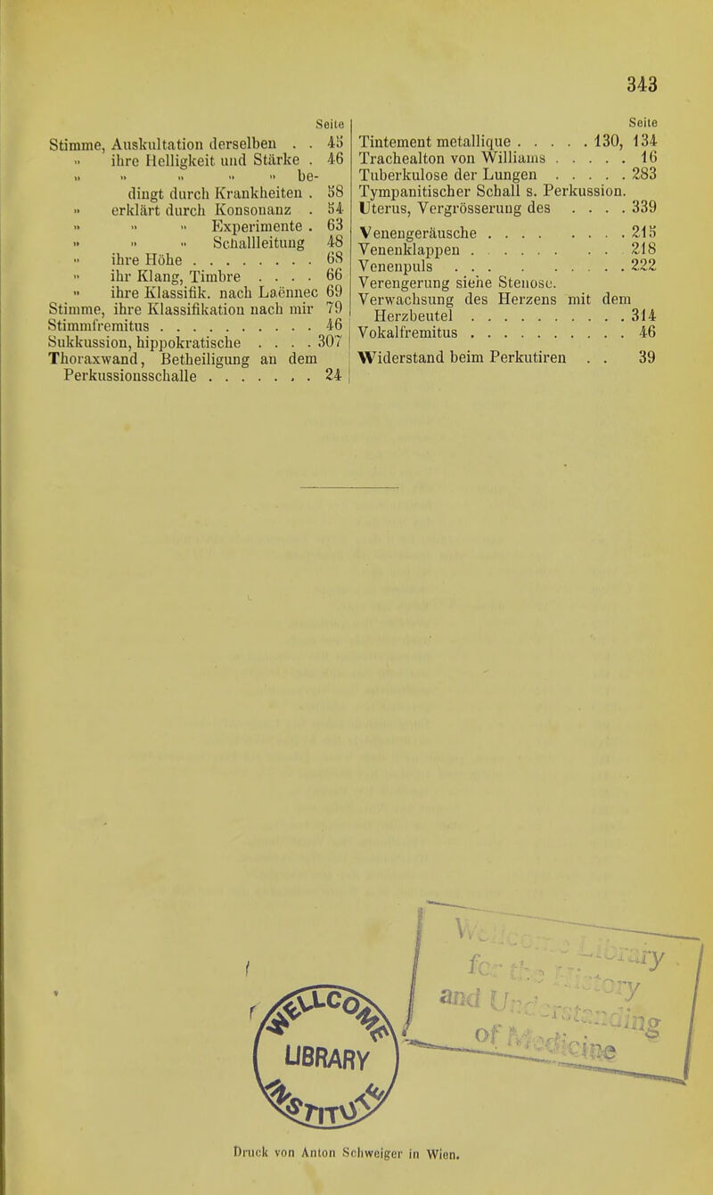 Seite Stimme, Auskultation derselben . . 4K ihre Helligkeit und Stärke . 46 be- dingt durch Krankheiten . S8 erklärt durch Konsonanz . 54 Experimente . 63 Schallleituug 48 ihre Höhe 68 ihr Klang, Timbre .... 66 ihre Kiassifik. nach Laennec 69 Stimme, ihre Klassifikation nach mir 79 Stimmfremitus 46 i Sukkussion, hippokratische .... 307 | Thoraxwand, Betheiligung an dem ! Perkussionsschalle 24 j Seile Tintement metallique 130, 134 Trachealton von Williams 16 Tuberkulose der Lungen 283 Tympanitischer Schall s. Perkussion. Uterus, Vergrösseruug des .... 339 Veneugeräusche 215 Venenklappen 218 Venenpuls . 222 Verengerung siehe Stenose. Verwaclisung des Herzens mit dem Herzbeutel 314 Vokalfremitus 46 Widerstand beim Perkutiren . . 39 Druck von Anion Schweiger in Wien.