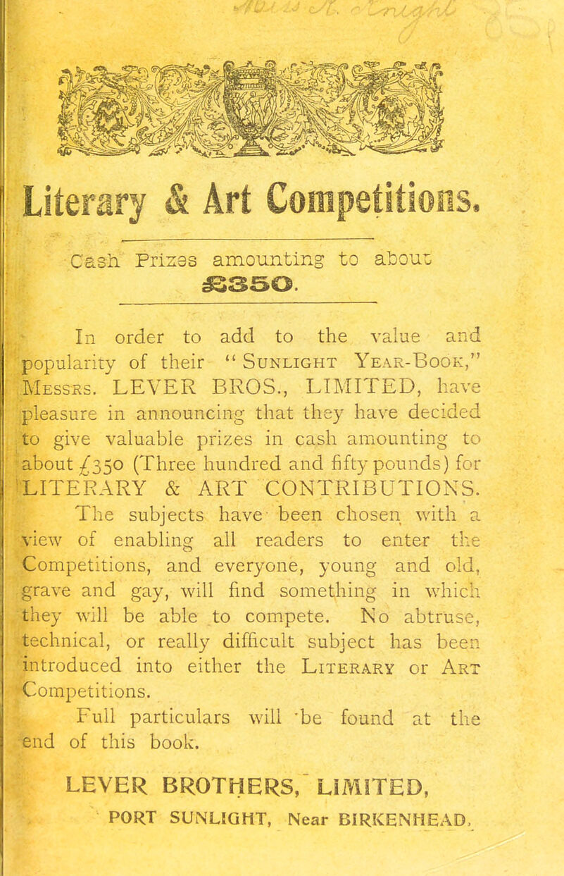 Literary & Art Competitions. Cash. Prizes amounting to aboux £350. In order to add to the v popularity of their  Sunlight Year-Book, Messrs. LEVER BROS., LIMITED, have pleasure in announcing that they have decided to give valuable prizes in cash amounting to about ^350 (Three hundred and fifty pounds) for LITERARY & ART CONTRIBUTIONS. The subjects have- been chosen with a view of enabling all readers to enter the Competitions, and everyone, young and old, grave and gay, will find something in which they will be able to compete. No abtruse, technical, or really difficult subject has been introduced into either the Literary or Art Competitions. Full particulars will 'be found at the end of this book. LEVER BROTHERS, LIMITED, PORT SUNLIGHT, Near BIRKENHEAD,