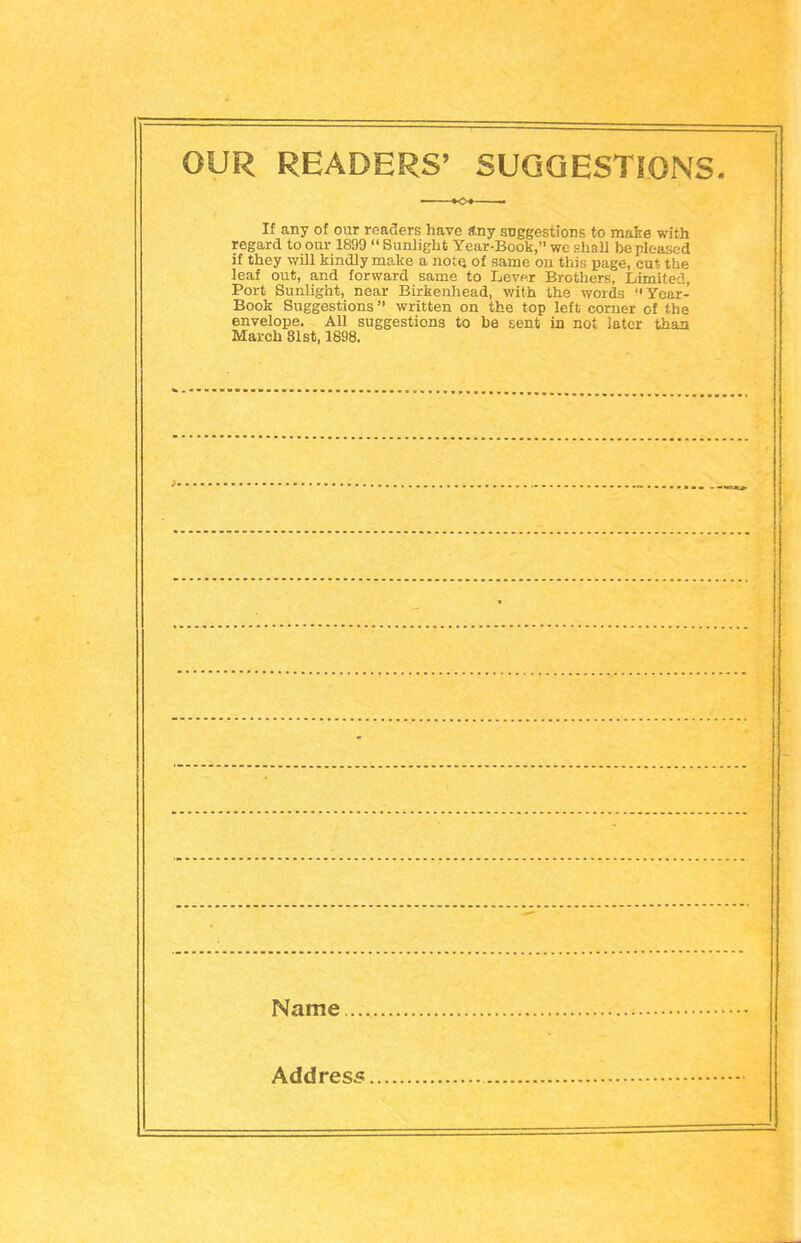 OUR READERS' SUGGESTIONS. If any of our readers have any suggestions to make with regard to our 1899 Sunlight Year-Book, we shall be pleased if they will kindly make a note, of same on this page, cut the leaf out, and forward same to Lever Brothers, Limited, Port Sunlight, near Birkenhead, with the words Year- Book Suggestions  written on the top left corner of the envelope. All suggestions to be sent in not later than March 81st, 1898. Name