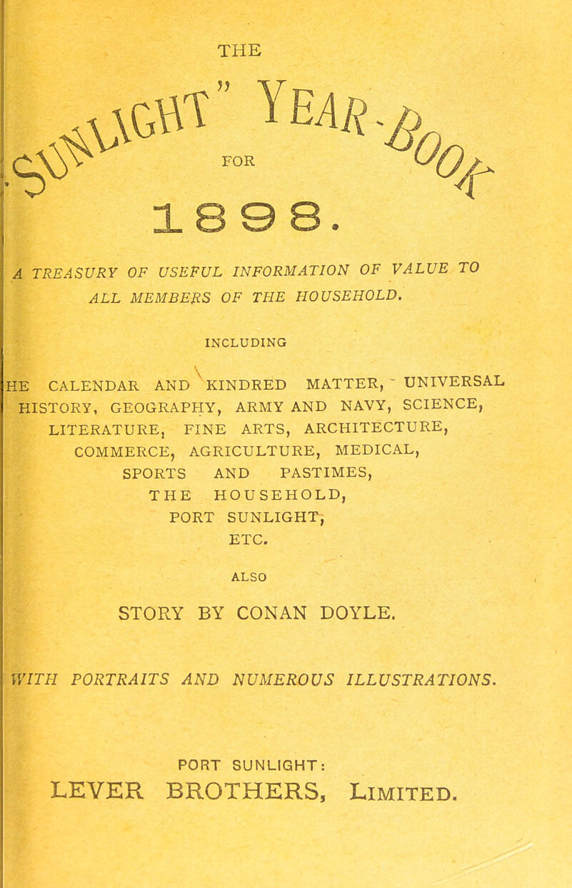 THE .4 TREASURY OF USEFUL INFORMATION OF VALUE TO ALL MEMBERS OF THE HOUSEHOLD. INCLUDING HE CALENDAR AND ' KINDRED MATTER, ' UNIVERSAL HISTORY, GEOGRAPHY, ARMY AND NAVY, SCIENCE, LITERATURE, FINE ARTS, ARCHITECTURE, COMMERCE, AGRICULTURE, MEDICAL, SPORTS AND PASTIMES, THE HOUSEHOLD, PORT SUNLIGHT, ETC. ALSO STORY BY CONAN DOYLE. WITH PORTRAITS AND NUMEROUS ILLUSTRATIONS. PORT SUNLIGHT: LEVER BROTHERS, Limited.