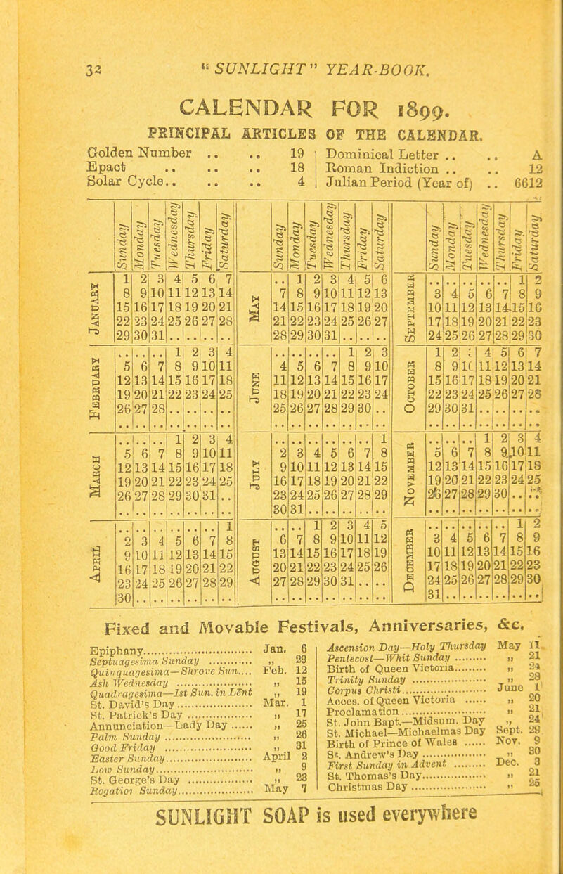 CALENDAR FOR 1899. PRINCIPAL ARTICLES OF THE CALENDAR. Golden Number .. .. 19 Epact 18 Solar Cycle 4 Dominical Letter .. .. A Roman Indiction .. .. 12 Julian Period (Year of) .. 6612 Sunday Monday Tuesday Wednesday Thursday Friday Saturday S3* — Monday Tuesday Wednesday Thursday Friday Saturday 1 2 3 4 5 6 7 1 2 3 4 5 6 8 9 10 11 121314 H 7 8 9 10 1111213 P 15 16 17 18 19 20;21 14 15 16 17 181920 53 22 29 23 30 24 31 25 2627 28 21 28 22 29 23 30 24 31 252627 1 2 3 4 1 2 3 P* P 5 6 7 8 9 10 11 s 4 5 6 7 8 9 10 12 13 14 15 16 17 18 11 12 13 14 15 16 17 tf M 19 20 21 22 23 24 25 p 1-3 18 19 20 21 22 23 24 m ft 9.^91 28 25 26 27 28 29 30 . . 1 ' 1. . 1 2 3 4 1 w o 5 6 7 8 9 10 11 2 3 4 5 6 7 8 1213 14 15 16 17 18 9 10 11 12 13 1415 1920 21 22 23 24 25 P t-z 16 17 18 19 20 2122 26 2, 28 29 30'31 23 24 25 26 27 28l29 30 31 1 1 2 3 4 5 H M Pi < 9 g 16 23 30 3 10 17 24 4 11 18 25 5 12 19 26 6 13 20 27 7 14 21 28 8 15 22 29 H m g 3 *6 13 20 27 7 14 21 28 8 15 22 29 9 16 23 30 10 17 24 31 11 18 25 12 19 26 « « w H w CO I8 j-H ••I !| 2 7 8 9 14fl516 212223 28^2930 w M O H O O H w O 4! 51 61 7 1112 18,19 25 26 6 7 1314 2021 27 28 « w M w o w A 2 3 9.JL0 16 23 30 14 21 28 4 11 17jl8 24 25 2 9 16 23 30 Fixed and Movable Festivals, Anniversaries, &c. Epiphany Septuagesima Sunday Quiquagesima—Shrove Sun.... Ash Wednesday Quadragesima—1st Sun. in Lent St. David's Day St. Patrick's Day Annunciation—Lady Day Palm Sunday Oood Friday Easter Sunday Low Sunday St. George's Day Hcgatioi Sunday Jan. 6 „ 29 Feb. 12 „ 15 „ 19 Mar. 1 „ 17 „ 25 „ 26 ,, 31 April 2 „ 9 „ 23 May 7 Ascension Day—Holy Thursday Pentecost—Whit Sunday Birth of Queen Victoria Trinity Sunday Corpus Christi ; Acces. of Queen Victoria Proclamation St. John Bapt.—Midsum. Day St. Michael—Michaelmas Day Birth of Prince of Wales St. Andrew's Day First Sunday in Advent St. Thomas's Day Christmas Day May ll 21 .. 24 ,. 28 June 1 „ 20 ,, 21 24 Sept. 29 Nov. 9 „ 30 Dec. 3 21 ., 26 SUNLIGHT SOAP is used everywhere