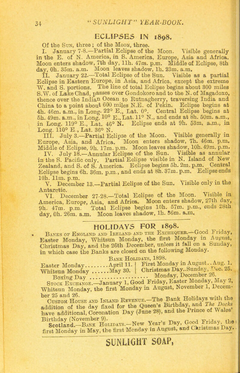 ECLIPSES IN 1898. Of the Sun, three ; of the Moon, three. I. January 7-8.—Partial Eclipse of the Moon. Visible generally in the E. of N. America, in S. America, Europe, Asia and Africa. Moon enters shadow, 7th day, llh. 47m. p.m. Middle of Eclipse, 8th day, Oh. 35m. a.m. Moon leaves shadow, lh. 23m. a.m. II. January 22.—Total Eclipse of the Sun. Visible as a partial Eclipse in Eastern Europe, in Asia, and Africa, except the extreme W. and S. portions. The line of total Eclipse begins about 300 miles S.W. of Lake Chad, passes over Gondokoro and to the N. of Magadoxo, thence over the Indian Ocean to Eutnagherry, traversing India and China to a point about 600 miles N.E. of Pekin. Eclipse begins at 4h. 46m. a.m., in Long- 22° E., Lat. 0°. Central Eclipse begins at 5h. 49m. a.m., in Long. 10° E.,Lat. 11° N„ and ends at 8h. 50m. a.m., in Long. 119° E., Lat. 46° N. Eclipse ends at 9h. 53m, a.m., in Long. 110° E., Lat. 36° N. III. July 3.—Partial Eclip3e of the Moon. Visible generally in Europe, Asia, and Africa. Moon enters shadow, 7h. 46m. p.m. Middle of Eclipse, 9h. 17m. p.m. Moon leaves shadow, lOh. 49m. p.m. IV. July 18.—Annular Eclipse of the Sun. Visible as annular in the S. Pacific only. Partial Eclipse visible in N. Island of New Zealand, and S. of S. America. Eclipse begins 5h. 2m. p.m. Central Eclipse begins 6h. 36m. p.m., and ends at 8h. 37m. p.m. Eclipse ends lOh. 11m. p.m. V. December 13.—Partial Eclipse of the Sun. Visible only in the Antarctic. VI. December 27-28.—Total Eclipse of the Moon. Visible in America, Europe, Asia, and Africa. Moon enters shadow, 27th day, 9h. 47m. p.m. Total Eclipse begins lOh. 57m. p.m., ends 28th day, Oh. 26m. a.m. Moon leaves Bhadow, lh. 56m. a.m. HOLIDAYS FOR 1898. Banks of England and Iekland and the Exchequer.—Good Friday, Easter Monday, Whitsun Monday, the first Monday in August, Christmas Day, and the 26th December, unless it fall on a Sunday, in which case the Banks are closed on the following Monday. Bank Holidays, 1898. Easter Monday April 11 First Monday in August.. Aug. 1. Christmas Day..Sundpy, ^cc. 25. Whitsun Monday May 30. Christmas Day..bunch- Boxing Day Monday, December 26 Stock ExcHANGE.-January 1, Good Friday, Easter Monday, May 2, Whitsun Monday, the first Monday in August, November 1, Decem- beCusTOMdHousE and Inland Revenue. The Bank Holidays with the addition of the day fixed for the Queen's Birthday, and The Bock, have additional, Coronation Day (June 28), and the Prince of Wales Bi$^!^&r^-X** dear's Day, Good Friday the first Monday in May, the first Monday m August, and Christmas Day. sunlight soap,