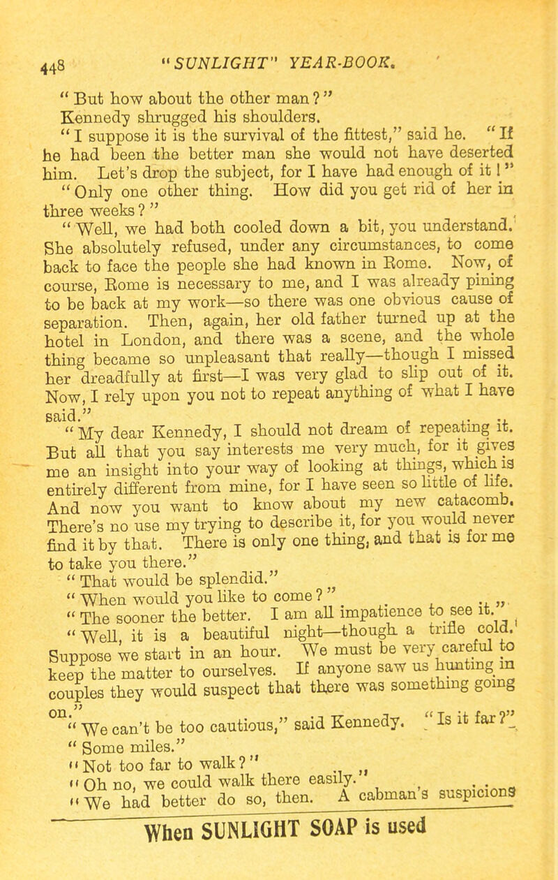 But how about the other man ? Kennedy shrugged his shoulders. I suppose it is the survival of the fittest, said he. If he had been the better man she would not have deserted him. Let's drop the subject, for I have had enough of it! Only one other thing. How did you get rid of her in three weeks ? Well, we had both cooled down a bit, you understand. She absolutely refused, under any circumstances, to come back to face the people she had known in Kome. Now}> of course, Eome is necessary to me, and I was already pining to be back at my work—so there was one obvious cause of separation. Then, again, her old father turned up at the hotel in London, and there was a scene, and the whole thing became so unpleasant that really—though I missed her dreadfully at first—I was very glad to slip out of it. Now, I rely upon you not to repeat anything of what I have said. ^ . ., My dear Kennedy, I should not dream of repeating it. But all that you say interests me very much, for it> gives me an insight into your way of looking at things, which 19 entirely different from mine, for I have seen so little of life. And now you want to know about my new catacomb. There's no use my trying to describe it, for you would never find it bv that. There is only one thing, and that is for me to take you there. That would be splendid. When would you like to come ? > The sooner the better. I am all impatience to see it. WeU, it is a beautiful night—though a trifle cold. Suppose we start in an hour. We must be very careful to keep the matter to ourselves. If anyone saw us hunting in couples they would suspect that thjere was something going 0I1;< We can't be too cautious, said Kennedy. Is it far r Some miles. Not too far to walk? j} Oh no, we could walk there easily. „We had better do so, then. A cabman's suspicions