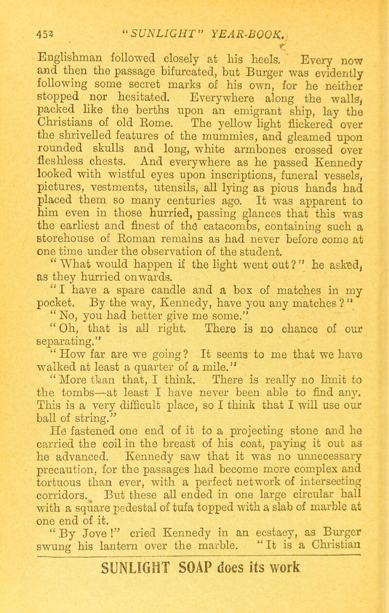 Englishman followed closely at his heels. ' Every now and then the passage bifurcated, but Burger was evidently following some secret marks of his own, for he neither stopped nor hesitated. Everywhere along the walls, packed like the berths upon an emigrant ship, lay the Christians of old Eome. The yellow light flickered over the shrivelled features of the mummies, and gleamed upon rounded skulls and long, white armbones crossed over fleshless chests. And everywhere as he passed Kennedy looked with wistful eyes upon inscriptions, funeral vessels, pictures, vestments, utensils, all lying as pious hands had placed them so many centuries ago. It was apparent to him even in those hurried, passing glances that this was the earliest and finest of the catacombs, containing such a storehouse of Eoman remains as had never before come at one time under the observation of the student. What would happen if the light went out ? he asked, as they hurried onwards. I have a spare candle and a box of matches in my pocket. By the way, Kennedy, have you any matches ? No, you had better give me some. Oh, that is all right. There is no chance of our separating. How far are we going ? It seems to me that we have walked at least a quarter of a mile. More than that, I think. There is really no limit to the tombs—at least I have never been able to find any. This is a very difficult place, so I think that I will use our ball of string. He fastened one end of it to a projecting stone and he carried the coil in the breast of his coat, paying it out as he advanced. Kennedy saw that it was no unnecessary precaution, for the passages had become more complex and tortuous than ever, with a perfect network of intersecting corridors.. But these all ended in one large circular hall with a square pedestal of tufa topped with a slab of marble at one end of it. By Jove ! cried Kennedy in an ecstaey, as Burger swung his lantern over the marble. It is a Christian SUNLIGHT SOAP does its work