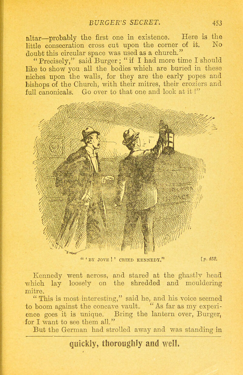 altar—probably the first one in existence. Here is the little consecration cross cut upon the corner of ib. No doubt this circular space was used as a church. Precisely, said Burger; if I had more time I should like to show you all the bodies which are buried in these niches upon the walls, for they are the early popes and bishops of the Church, with their mitres, their croziers and full canonicals. Go over to that one and look at it! ' BY. JOVE ! ' CRIED KENNEDY. IP- Kennedy went across, and stared at the ghastly head which lay loosely on the shredded and mouldering mitre. This is most interesting, said he, and his voice seemed to boom against the concave vault. As far as my experi- ence goes it is unique. Bring the lantern over, Burger, for I want to see them all. But the German had strolled away and was standing in quickly, thoroughly and well.