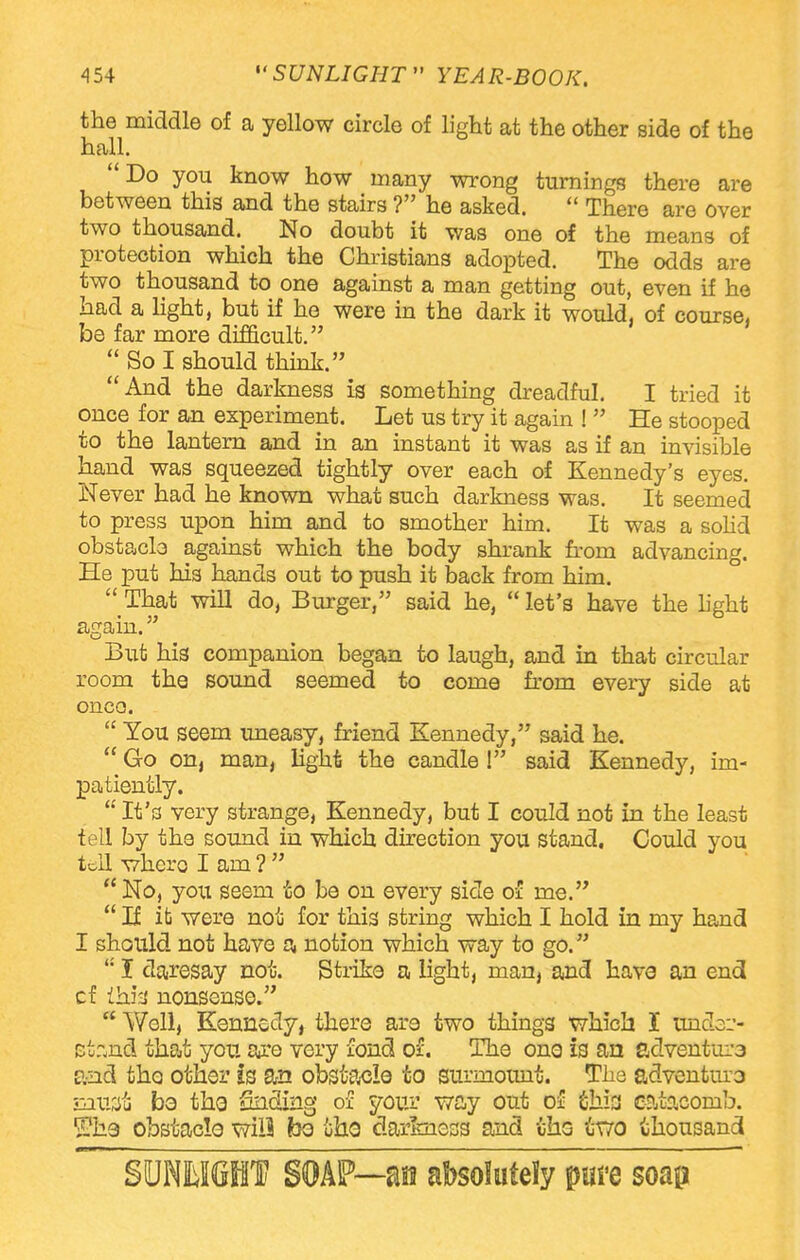 the middle of a yellow circle of light at the other side of the hall. Do you know how many wrong turnings there are between this and the stairs ? he asked. There are over two thousand. No doubt it was one of the means of protection which the Christians adopted. The odds are two thousand to one against a man getting out, even if he had a light, but if he were in the dark it would, of course, be far more difficult. So I should think. And the darkness is something dreadful. I tried it once for an experiment. Let us try it again ! He stooped to the lantern and in an instant it was as if an invisible hand was squeezed tightly over each of Kennedy's eyes. Never had he known what such darkness was. It seemed to press upon him and to smother him. It was a solid obstacle against which the body shrank from advancing. He put his hands out to push it back from him. That will do, Burger, said he, let's have the light again. But his companion began to laugh, and in that circular room the sound seemed to come from every side at onco. You seem uneasy, friend Kennedy, said he. Go on, man, light the candle ! said Kennedy, im- patiently. It's very strange, Kennedy, but I could not in the least tell by the sound in which direction you stand. Could you tell where I am? No, you seem to be on every side of me. If it were not for this string which I hold in my hand I should not have a notion which way to go. KI daresay not. Strike a light, man, and have an end cf ihirj nonsense. Well, Kennedy, there are two things which I unclo ct:„nd that you are very fond of. The one is an sdventui'3 and tho other is an obstacle to surmount. The adventuro siust bo tho finding or* your way out of fihis catacomb. Whs obstacle will bo oho darkness and ihs ixro thousand SUNKIGHT SOAP—an absolutely puve soap