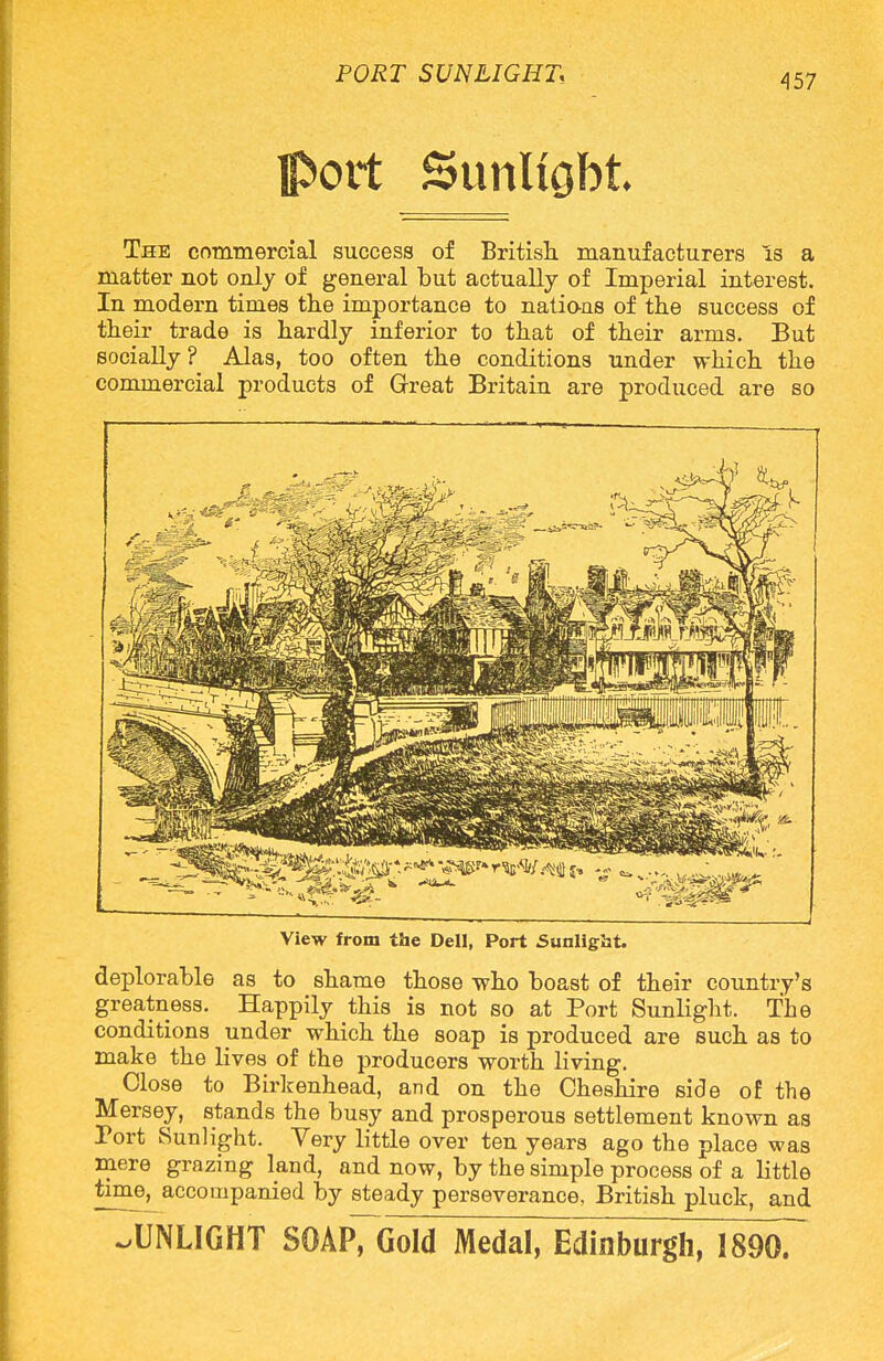 port Sunlight The commercial success of British manufacturers is a matter not only of general but actually of Imperial interest. In modern times the importance to nations of the success of their trade is hardly inferior to that of their arms. But socially? Alas, too often the conditions under which the commercial products of Great Britain are produced are so - . t ' View from the Dell, Port Sunlight. deplorable as to shame those who boast of their country's greatness. Happily this is not so at Port Sunlight. The conditions under which the soap is produced are such as to make the lives of the producers worth living. Close to Birkenhead, and on the Cheshire side of the Mersey, stands the busy and prosperous settlement known as Tort Sunlight. Very little over ten years ago the place was mere grazing land, and now, by the simple process of a little time, accompanied by steady perseverance. British pluck, and JjNLIGHT SOAP7GoId Medal, Edinburgh, 18907