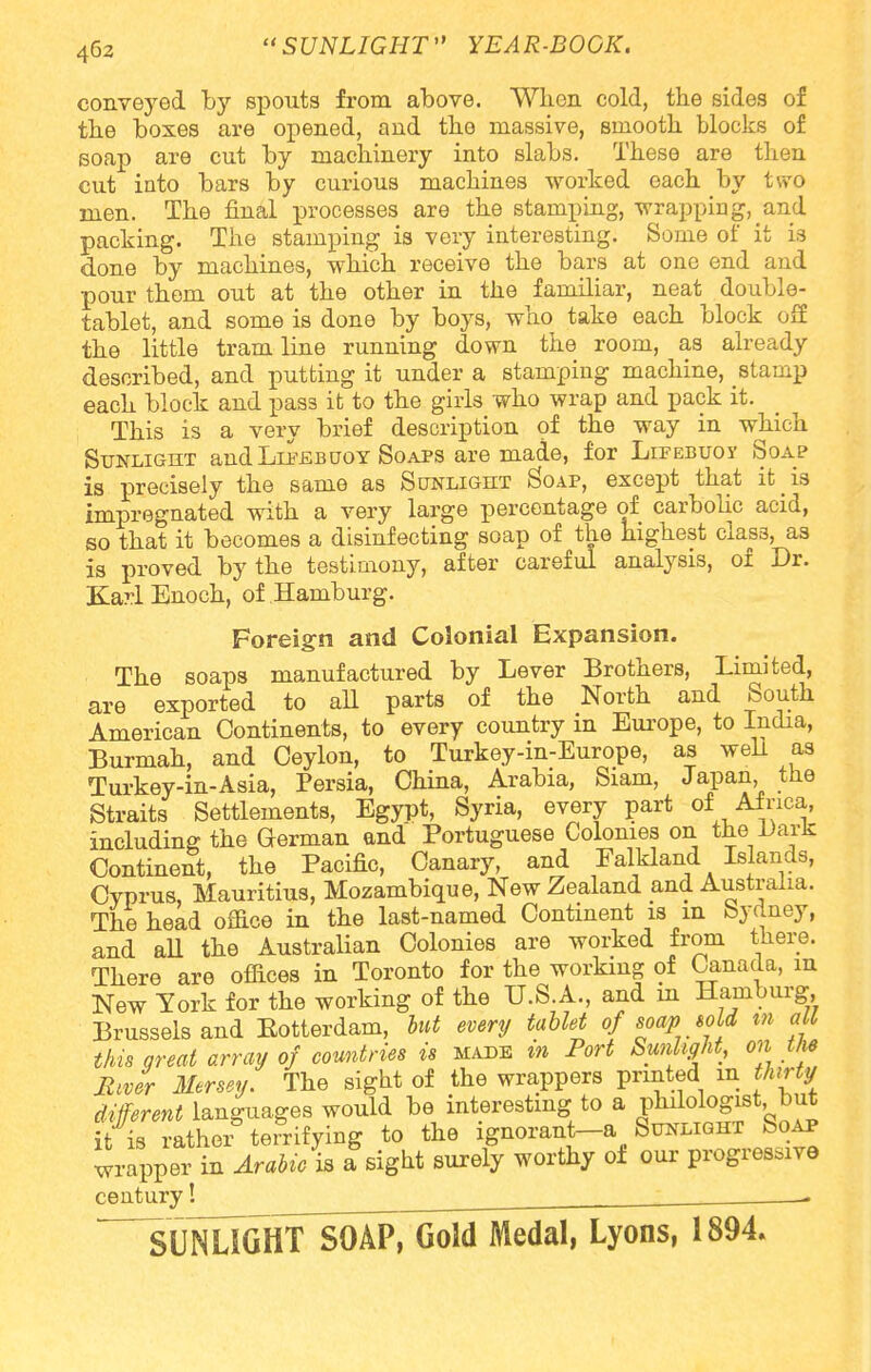 conveyed by spouts from above. When cold, the sides of the boxes are opened, and the massive, smooth blocks of soap are cut by machinery into slabs. These are then cut into bars by curious machines worked each by two men. The final processes are the stamping, -wrapping, and packing. The stamping is very interesting. Some of it is done by machines, which receive the bars at one end and pour them out at the other in the familiar, neat double- tablet, and some is done by boys, who take each block off the little tramline running down the room, as already described, and putting it under a stamping machine, stamp each block and pass it to the girls who wrap and pack it. This is a very brief description of the way in which Sunlight and Lifebuoy Soaps are made, for Lifebuoy Soap is precisely the same as Sctnlight Soap, except that it is impregnated with a very large percentage of carbolic acid, so that it becomes a disinfecting soap of the highest class, as is proved by the testimony, after careful analysis, of Dr. Ka??l Enoch, of Hamburg. Foreign and Colonial Expansion. The soaps manufactured by Lever Brothers, Limited, are exported to aU parts of the North and South American Continents, to every country in Europe, to India, Burmah, and Ceylon, to Turkey-in-Europe, as well as Turkey-in-Asia, Persia, China, Arabia, Siam, Japan, the Straits Settlements, Egypt, Syria, every part of Africa, including the German and Portuguese Colonies on the Dark Continent, the Pacific, Canary, and Falkland Islands, Cyprus, Mauritius, Mozambique, New Zealand and Australia. The head office in the last-named Continent is in Sydney, and all the Australian Colonies are worked from there. There are offices in Toronto for the working of Canada, in New York for the working of the U.S.A., and in Hamburg, Brussels and Eotterdam, but every tablet of soap bo id m at this great array of countries is made in Port Sunlight, on the JlJr Mersey. The sight of the wrappers printed m thirty different languages would be interesting to a philologist but it is rather terrifying to the ignorant-a Sunlight Soap wrapper in Arabic is a sight surely worthy oi our progressive century! . -