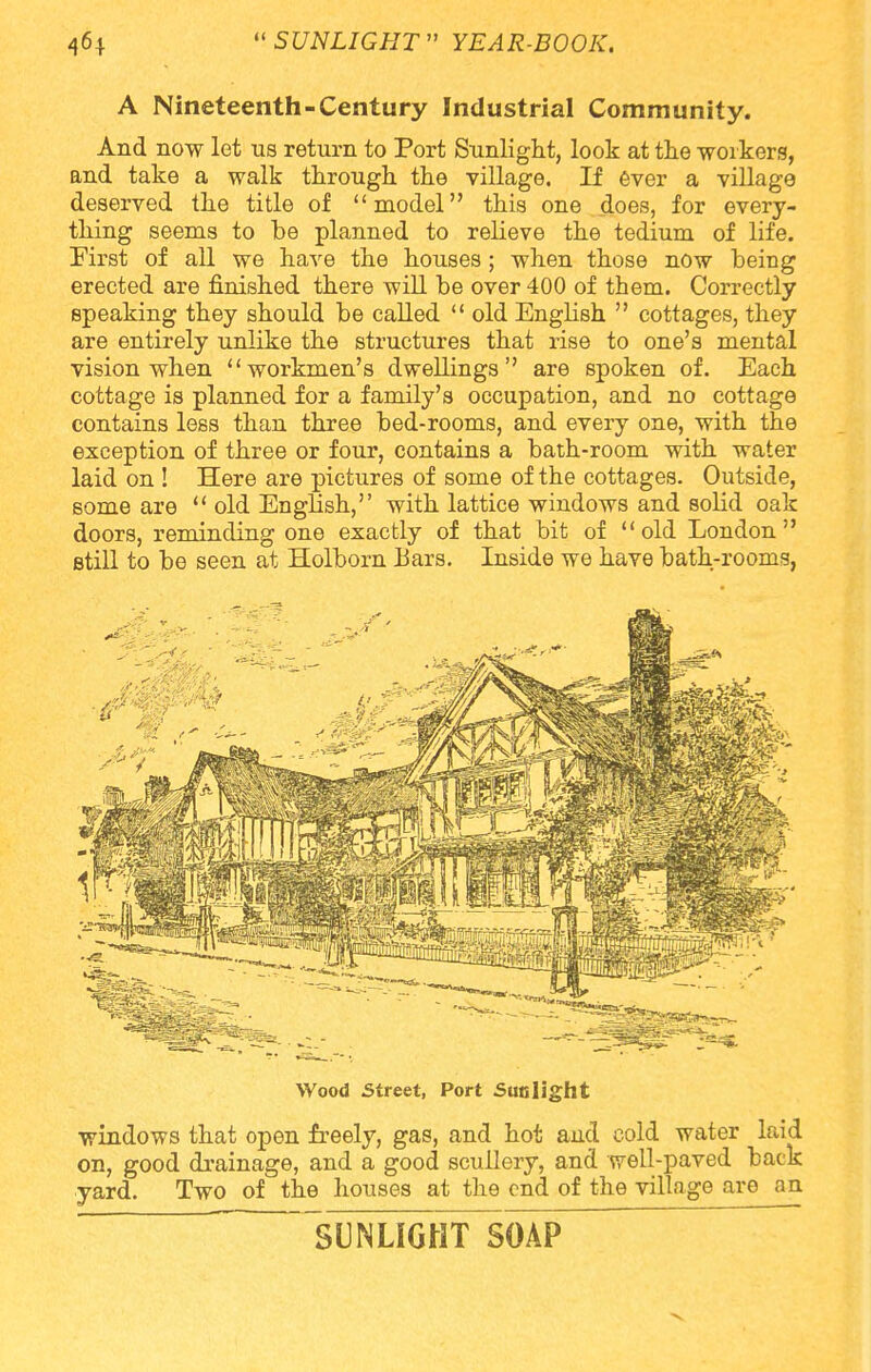 A Nineteenth-Century Industrial Community. And now let us return to Port Sunlight, look at the workers, and take a walk through the village. If ever a village deserved the title of model this one does, for every- thing seems to be planned to relieve the tedium of life. First of all we have the houses; when those now being erected are finished there will be over 400 of them. Correctly speaking they should be called old English cottages, they are entirely unlike the structures that rise to one's mental vision when workmen's dwellings are spoken of. Each cottage is planned for a family's occupation, and no cottage contains less than three bed-rooms, and every one, with the exception of three or four, contains a bath-room with water laid on ! Here are pictures of some of the cottages. Outside, some are old English, with lattice windows and solid oak doors, reminding one exactly of that bit of old London still to be seen at Holborn bars. Inside we have bath-rooms, Wood Street, Port Sunlight windows that open freely, gas, and hot and cold water laid on, good drainage, and a good scullery, and well-paved back yard. Two of the houses at the end of the village are an