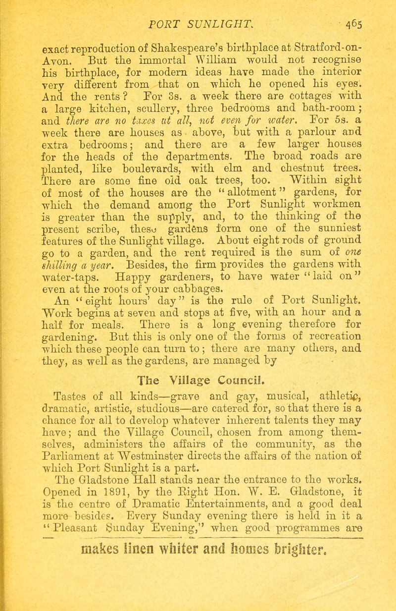 exact reproduction of Shakespeare's birthplace at Stratford-on- Avon. But the immortal William would not recognise his birthplace, for modern ideas have made the interior very different from that on which he opened his eyes. And the rents ? For 3s. a week there are cottages with a large kitchen, scullery, three bedrooms and bath-room; and there are no taxes at all, net even for water. For 5s. a week there are houses as above, but with a parlour and extra bedrooms; and there are a few larger houses for the heads of the departments. The broad roads are planted, like boulevards, with elm and chestnut trees. There are some fine old oak trees, too. Within sight of most of the houses are the allotment gardens, for which the demand among the Port Sunlight workmen is greater than the supply, and, to the thinking of the present scribe, theso gardens form one of the sunniest features of the Sunlight village. About eight rods of ground go to a garden, and the rent required is the sum of one shilling a year. Besides, the firm provides the gardens with water-taps. Happy gardeners, to have water laid on even at the roots of your cabbages. An eight hours' day is the rule of Port Sunlight. Work begins at seven and stops at five, with an hour and a half for meals. There is a long evening therefore for gardening. But this is only one of the forms of recreation which these people can turn to ; there are many others, and they, as well as the gardens, are managed by The Village Council. Tastes of all kinds—grave and gay, musical, athletip, dramatic, artistic, studious—are catered for, so that there is a chance for all to develop whatever inherent talents they may have; and the Village Council, chosen from among them- selves, administers the affairs of the community, as the Parliament at Westminster directs the affairs of the nation of which Port Sunlight is a part. The Gladstone Hall stands near the entrance to the works. Opened in 1891, by the Eight Hon. W. E. Gladstone, it is the centre of Dramatic Entertainments, and a good deal more beside?. Every Sunday evening there is held in it a Pleasant Sunday Evening, when good programmes are makes linen whiter and homes brighter.