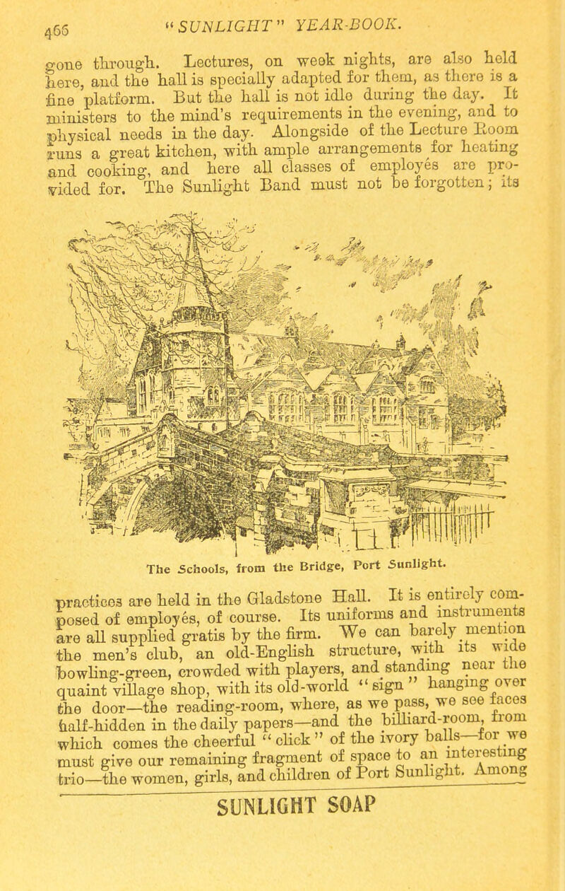 465 gone through. Lectures, on week nights, are also held here, and the hall is specially adapted for them, as there is a fine platform. But the hall is not idle during the day. It ministers to the mind's requirements in the evening, and to physical needs in the day. Alongside of the Lecture Eoom runs a great kitchen, with ample arrangements for heating and cooking, and here all classes of employes are pro- vided for. The Sunlight Band must not be forgotten; its ■* a'< ' §tf§ fi> —«—' H... ^—! '! II n ~ The Schools, from the Bridge, Port Sunlight. practices are held in the Gladstone Hall. It is entirely com- posed of employes, of course. Its uniforms and instruments are all supplied gratis by the firm. We can barely mention the men's club, an old-English structure, with its wide bowling-green, crowded with players, and standing near the quaint village shop, with its old-world sign hanging over the door—the reading-room, where, as we pass, we see laces half-hidden in the daily papers-and the billiard-room from which comes the cheerful << click » of the ivory balls-for we must give our remaining fragment of space to an ^te^f trio-the women, girls, and^hildrenof Fort Sunlight. Among