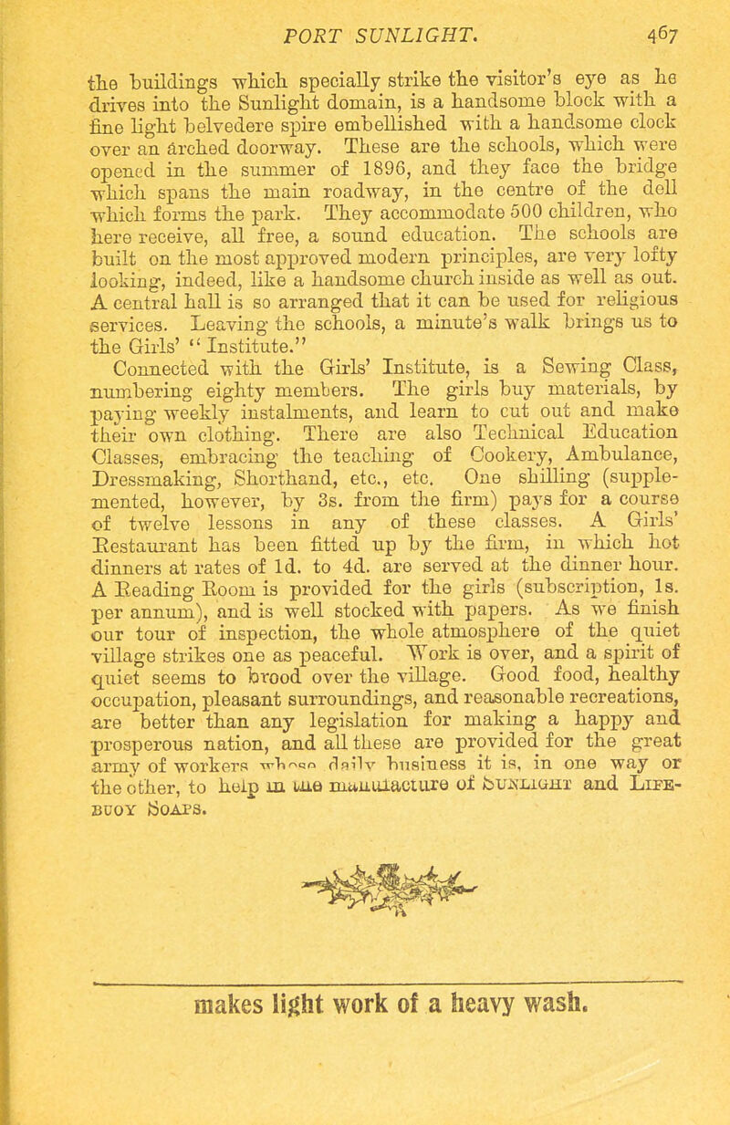 the buildings which, specially strike the visitor's eye as he drives into the Sunlight domain, is a handsome block with a fine light belvedere spire embellished with a handsome clock over an arched doorway. These are the schools, which were opened in the summer of 1896, and they face the bridge which spans the main roadway, in the centre of the dell which forms the park. They accommodate 500 children, who here receive, all free, a sound education. The schools are built on the most approved modern principles, are very lofty looking, indeed, like a handsome church inside as well as out. A central hall is so arranged that it can be used for religious services. Leaving the schools, a minute's walk brings us to the Girls' Institute. Connected with the Girls' Institute, is a Sewing Class, numbering eighty members. The girls buy materials, by paying weekly instalments, and learn to cut out and make their own clothing. There are also Technical Education Classes, embracing the teaching of Cookery, Ambulance, Dressmaking, Shorthand, etc., etc. One shilling (supple- mented, however, by 3s. from the firm) pays for a course of twelve lessons in any of these classes. A Girls' Restaurant has been fitted up by the firm, in which hot dinners at rates of Id. to 4d. are served at the dinner hour. A Eeading Eoom is provided for the girls (subscription, Is. per annum), and is well stocked with papers. As we finish our tour of inspection, the whole atmosphere of the quiet village strikes one as peaceful. Work is over, and a spirit of quiet seems to brood over the village. Good, food, healthy occupation, pleasant surroundings, and reasonable recreations, are better than any legislation for making a happy and prosperous nation, and all these are provided for the great army of workers wTi^qo daily business it is, in one way or the other, to help m uae nitiuulacture of fou^Liam and Life- buoy Soaps. makes light work of a heavy wash.