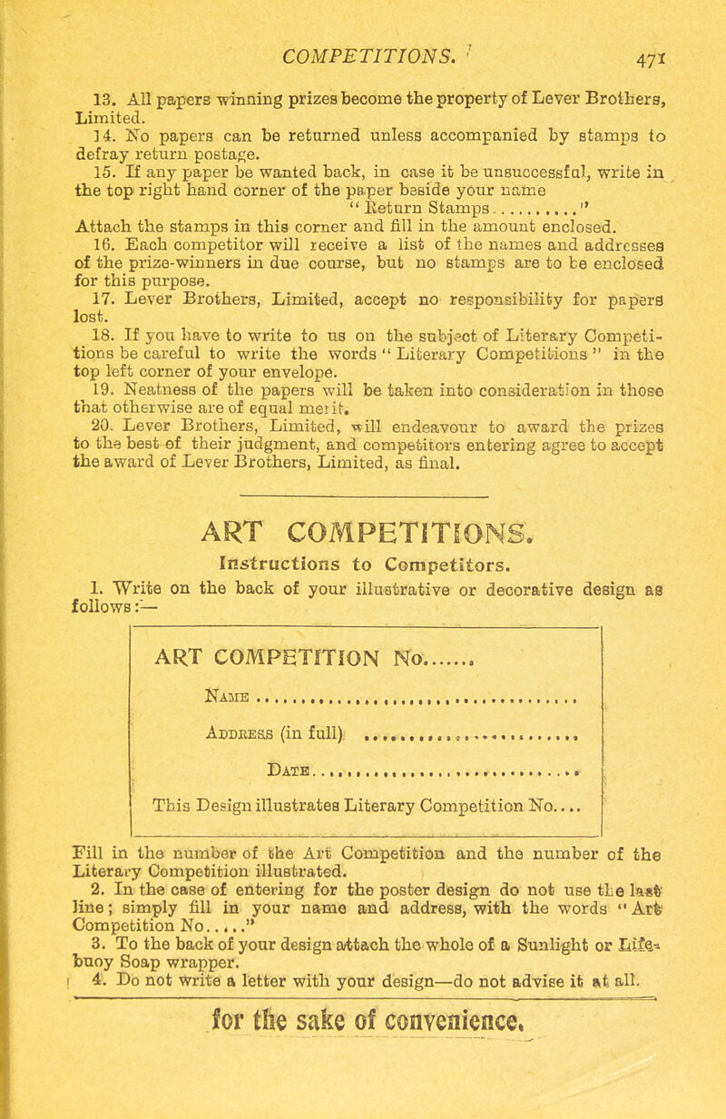 13. All papers winning prizes become the property of Lever Brothers, Limited. 14. No papers can be returned unless accompanied by stamps to defray return postage. 15. If any paper be wanted back, in case it be unsuccessful, write in the top right hand corner of the paper beside your name  Return Stamps  Attach the stamps in this corner and fill in the amount enclosed. 16. Each competitor will receive a list of the names and addresses of the prize-winners in due course, but no stamps are to be enclosed for this purpose. 17. Lever Brothers, Limited, accept no responsibility for papers lost. 18. If you have to write to us on the subject of Litera^ Competi- tions be careful to write the words  Literary Competitions  in the top left corner of your envelope. 19. Neatness of the papers will be taken into consideration in those that otherwise are of equal mei it. 20. Lever Brothers, Limited, ■will endeavour to award the prizes to the best of their judgment, and competitors entering agree to accept the award of Lever Brothers, Limited, as final. ART COMPETITIONS. Instructions to Competitors. 1. Write on the back of your illustrative or decorative design as follows :— ART COMPETITION No Name , Addeess (in full) Date * This Design illustrates Literary Competition No.... Fill in the number of the Art Competition and the number of the Literary Competition illustrated. 2. In the case of entering for the poster design do not use the list line; simply fill in your name and address, with the words  Ark Competition No..... 3. To the back of your design attach the whole of a Sunlight or Life- buoy Soap wrapper. ! 4. Do not write a letter with your design—do not advise it at all. for tlie sake of convenience,