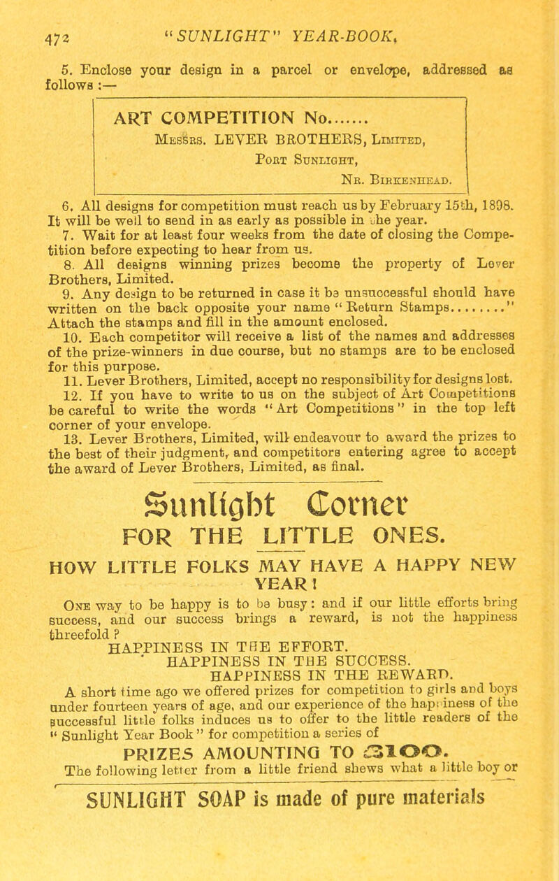 5. Enclose your design in a parcel or envelope, addressed as follows :— ART COMPETITION No Messes. LEVER BROTHERS, Limited, Poet Sunlight, Ne. Birkenhead. 6. All designs for competition must reach us by February 15th, 1898. It will be well to send in as early as possible in „he year. 7. Wait for at least four weeks from the date of closing the Compe- tition before expecting to hear from us. 8. All designs winning prizes become the property of Lover Brothers, Limited. 9. Any design to be returned in case it be unsuccessful should have written on the back opposite your name  Return Stamps  Attach the stamps and fill in the amount enclosed. 10. Each competitor will receive a liBt of the names and addresses of the prize-winners in due course, but no stamps are to be enclosed for this purpose. 11. Lever Brothers, Limited, accept no responsibility for designs lost. 12. If you have to write to us on the subject of Art Competitions be careful to write the words  Art Competitions in the top left corner of your envelope. 13. Lever Brothers, Limited, will- endeavour to award the prizes to the best of their judgment, and competitors entering agree to accept the award of Lever Brothers, Limited, as final. Sunltgbt Corner FOR THE UTTLE ONES. HOW LITTLE FOLKS MAY HAVE A HAPPY NEW YEAR ! One way to be happy is to ba busy: and if our little efforts bring success, and our success brings a reward, is not the happiness threefold ? HAPPINESS IN TRE EFFORT. ' HAPPINESS IN THE SUCCESS. HAPPINESS IN THE REWARD. A short time ago we offered prizes for competition to girls and boys under fourteen years of age, and our experience of the hapi iness of the successful little folks induces us to offer to tbe little readers of the  Sunlight Year Book  for competition a series of PRIZES AMOUNTING TO ;3100. The following letter from a little friend shews what a little boy or SUNLIGHT SOAP is made of pure materials