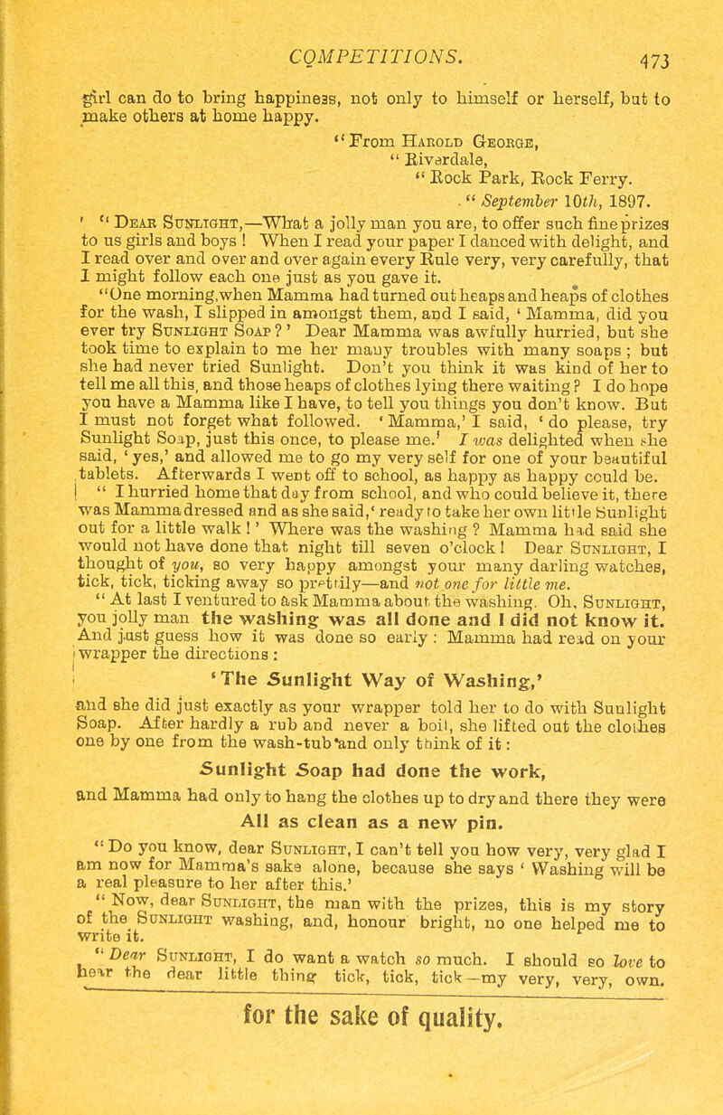 girl can do to bring happiness, not only to himself or herself, but to make others at home happy. From Harold George,  Riverdale,  Rock Park, Eock Ferry. .  September 10th, 1897. ' Cf Dear Sunlight,—What a jolly man you are, to offer such fineprizea to us girls and boys ! When I read your paper I danced with delight, and I read over and over and over again every Rule very, very carefully, that 1 might follow each one just as you gave it. One morning.when Mamma had turned out heaps and heaps of clothes for the wash, I slipped in amongst them, and I said, ' Mamma, did you ever try Sunlight Soap?' Dear Mamma was awfully hurried, but she took time to explain to me her many troubles with many soaps ; but she had never tried Sunlight. Don't you think it was kind of her to tell me all this, and those heaps of clothes lying there waiting ? I do hope you have a Mamma like I have, to tell you things you don't know. But I must not forget what followed. ' Mamma,' I said, ' do please, try Sunlight Soap, just this once, to please me.' I was delighted when i-he said, ' yes,' and allowed me to go my very self for one of your beautiful .tablets. Afterwards I weDt off to school, as happy as happy could be. j  I hurried home that day from school, and who could believe it, there was Mammadressed and as she said,' ready to take her own little Sunlight out for a little walk !' Where was the washing ? Mamma had said she would not have done that night till seven o'clock 1 Dear Sunlight, I thought of you, so very happy amongst your many darling watches, tick, tick, ticking away so prettily—and not one for little me.  At last I ventured to ask Mamma about the washing. Oh. Sunlight, you jolly man the washing was all done and I did not know it. And j.ust guess how it was done so early : Mamma had read on your i wrapper the directions : 'The Sunlight Way of Washing,' and she did just exactly as your wrapper told her to do with Sunlight Soap. After hardly a rub and never a boil, she lifted out the clothes one by one from the wash-tub and only think of it: Sunlight Soap had done the work, and Mamma had only to hang the clothes up to dry and there they were All as clean as a new pin.  Do you know, dear Sunlight, I can't tell you how very, very glad I am now for Mamma's sake alone, because she says ' Washing will be a real pleasure to her after this.'  Now, dear Sunlight, the man with the prizes, this is my story of the Sunlight washing, and, honour bright, no one helped me to write it.  Dear Sunlight, I do want a watch so much. I should so love to hear the dear little thine: tick, tick, tick-my very, very, own. for the sake of quality.