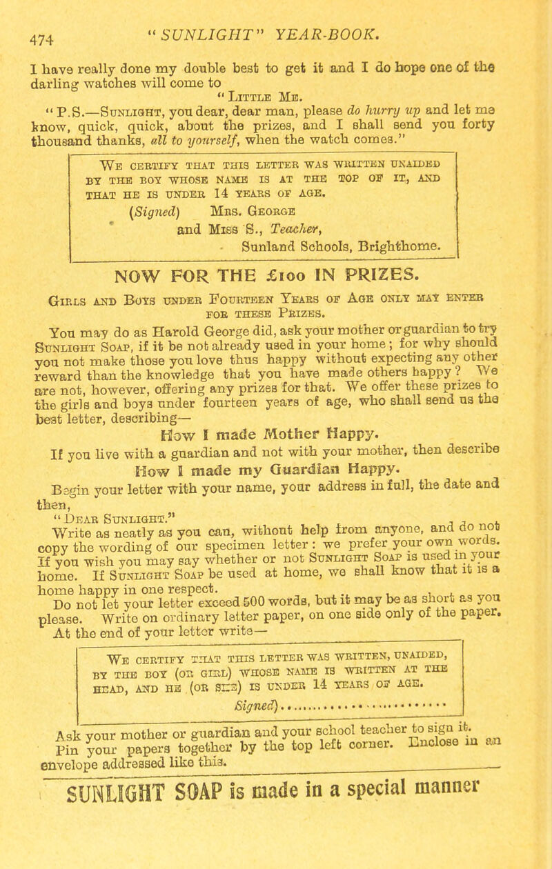 I hav9 really done my double best to get it and I do hope one of the darling watches will come to  Little Mb.  P.S.—Sunlight, you dear, dear man, please do hurry up and let ma know, quick, quick, about the prizes, and I Bhall send you forty thousand thanks, all to yourself, when the watch comes. We certify that this letter was written unaided by the boy whose name is at the toe of it, and that he is under 14 tears of age. (Signed) Mrs. George and Miss S., Teacher, ■ Sunland Schools, Brighthome. NOW FOR THE £100 IN PRIZES. Girls and Boys under Fourteen Years of Age only may enter for these prizes. You may do as Harold George did, ask your mother or guardian to try Sunlight Soap, if it be not already used in your home; for why should you not make those you love thus happy without expecting any other reward than the knowledge that you have made others bappy ? We are not, however, offering any prizes for that. We offer these prizes to the girls and boys under fourteen years of age, who shall send us the be3t letter, describing- How I made Mother Happy. If you live with a guardian and not with your mother, then describe How I made my Guardian Happy. Begin your letter with your name, your address in full, the date and then,  Dear Sunlight. , , nn. Write as neatly as you can, without help from anyone, and do no« copy the wording of our specimen letter: we prefer your own words. If you wish you may say whether or not Sunlight Soap is used in your home. If Sunlight Soap be used at home, we Bhall know that it is a home happy in one respect. Do not let your letter exceed 500 words, but it may be as short as you please. Write on ordinary letter paper, on one side only of the paper. At the end of your letter write— We certify that this letter was written, unaided, BY THE BOY (OR GIRL) WHOSE NAME IS WRITTEN AT THE HEAD, AND HE (OR SE3) IS UNDER 14 YEARS OF AGE. Signed) Ask vour mother or guardian and your school teacher to sign it. Pin your papers together by the top left corner. Enclose m m envelope addressed like this. SUNUGHTSOAP is made in a special manner