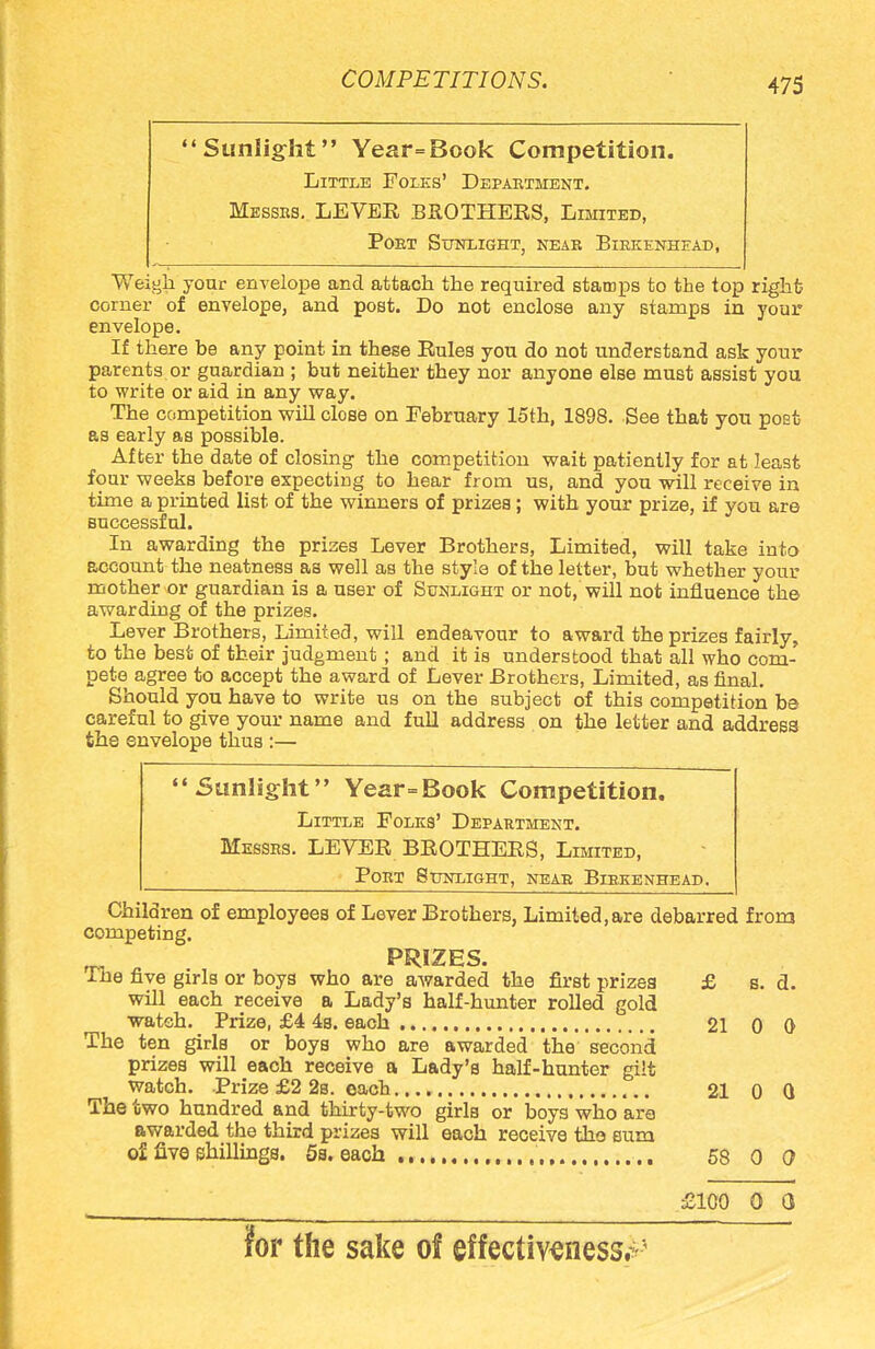 'Sunlight Year=Book Competition. Little Folks' Department. Messes. LEVEE BROTHERS, Limited, Poet Sunlight, neae Birkenhead, Weigh your envelope and attach the required stamps to the top right corner of envelope, and post. Do not enclose any stamps in your envelope. If there be any point in these Rules you do not understand ask your parents or guardian ; but neither they nor anyone else must assist you to write or aid in any way. The competition will close on February 15th, 1898. See that you post as early as possible. After the date of closing the competition wait patiently for at least four weeks before expecting to hear from us, and you will receive in time a printed list of the winners of prizes; with your prize, if you are successful. In awarding the prizes Lever Brothers, Limited, will take into account the neatness as well as the style of the letter, but whether your mother or guardian is a user of Sunlight or not, will not influence the awarding of the prizes. Lever Brothers, Limited, will endeavour to award the prizes fairly, to the best of their judgment ; and it is understood that all who com- pete agree to accept the award of Lever Brothers, Limited, as final. Should you have to write us on the subject of this competition be careful to give your name and full address on the letter and address the envelope thus :— Sunlight Year=Book Competition. Little Folks' Department. Messrs. LEVER BROTHERS, Limited, Port 8tjnlight, near Biekenhead. Children of employees of Lever Brothers, Limited,are debarred from competing. PRIZES. Ihe five girls or boys who are awarded the first prizea £ s. a. will each receive a Lady's half-hunter rolled gold wateh. Prize, £4 4s. each 21 0 0 The ten girls or boys who are awarded the second prizes will each receive a Lady's half-hunter gilt watch. Prize £2 2s. each 21 0 Q The two hundred and thirty-two girls or boys who are awarded the third prizes will each receive the Bum of five shillings. 5a. each ., 58 0 0 £100 0 Q for the sake of effectiveness^